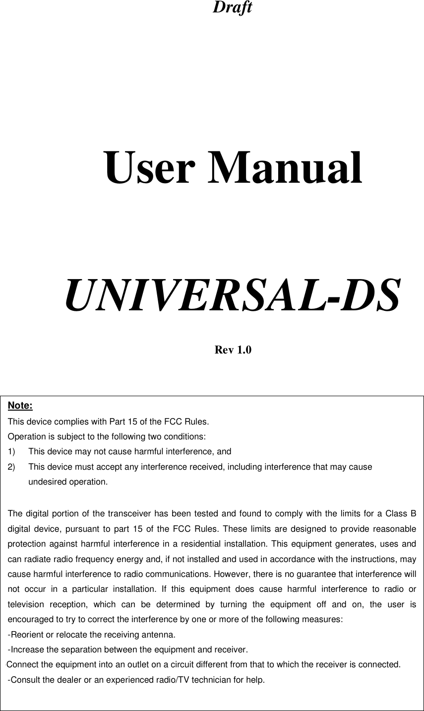 Draft       User Manual     UNIVERSAL-DS   Rev 1.0  Note: This device complies with Part 15 of the FCC Rules. Operation is subject to the following two conditions: 1)  This device may not cause harmful interference, and 2)  This device must accept any interference received, including interference that may cause undesired operation.  The digital portion of the transceiver has been tested and found to comply with the limits for a Class B digital device, pursuant to part 15 of the FCC Rules. These limits are designed to provide reasonable protection against harmful interference in a residential installation. This equipment generates, uses and can radiate radio frequency energy and, if not installed and used in accordance with the instructions, may cause harmful interference to radio communications. However, there is no guarantee that interference will not occur in a particular installation. If this equipment does cause harmful interference to radio or television reception, which can be determined by turning the equipment off and on, the user is encouraged to try to correct the interference by one or more of the following measures:  -Reorient or relocate the receiving antenna. -Increase the separation between the equipment and receiver. -Connect the equipment into an outlet on a circuit different from that to which the receiver is connected. -Consult the dealer or an experienced radio/TV technician for help.  
