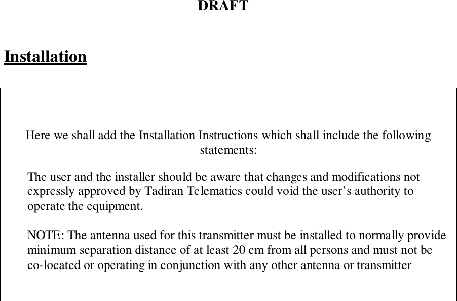 DRAFTInstallationHere we shall add the Installation Instructions which shall include the followingstatements:The user and the installer should be aware that changes and modifications notexpressly approved by Tadiran Telematics could void the user’s authority tooperate the equipment.NOTE: The antenna used for this transmitter must be installed to normally provideminimum separation distance of at least 20 cm from all persons and must not beco-located or operating in conjunction with any other antenna or transmitter