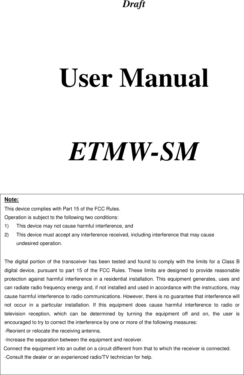 Draft      User Manual     ETMW-SM   Note: This device complies with Part 15 of the FCC Rules. Operation is subject to the following two conditions: 1)  This device may not cause harmful interference, and 2)  This device must accept any interference received, including interference that may cause undesired operation.  The digital portion of the transceiver has been tested and found to comply with the limits for a Class B digital device, pursuant to part 15 of the FCC Rules. These limits are designed to provide reasonable protection against harmful interference in a residential installation. This equipment generates, uses and can radiate radio frequency energy and, if not installed and used in accordance with the instructions, may cause harmful interference to radio communications. However, there is no guarantee that interference will not occur in a particular installation. If this equipment does cause harmful interference to radio or television reception, which can be determined by turning the equipment off and on, the user is encouraged to try to correct the interference by one or more of the following measures:  -Reorient or relocate the receiving antenna. -Increase the separation between the equipment and receiver. -Connect the equipment into an outlet on a circuit different from that to which the receiver is connected. -Consult the dealer or an experienced radio/TV technician for help.  