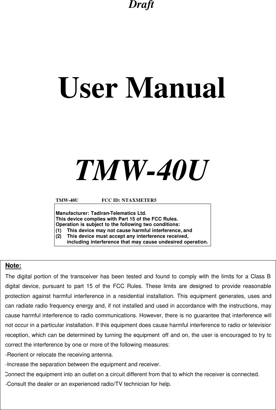 Draft      User Manual     TMW-40U    TMW-40U                  FCC ID: NTAXMETER5  Manufacturer: Tadiran-Telematics Ltd. This device complies with Part 15 of the FCC Rules. Operation is subject to the following two conditions: (1) This device may not cause harmful interference, and (2) This device must accept any interference received, including interference that may cause undesired operation. Note: The digital portion of the transceiver has been tested and found to comply with the limits for a Class B digital device, pursuant to part 15 of the FCC Rules. These limits are designed to provide reasonable protection against harmful interference in a residential installation. This equipment generates, uses and can radiate radio frequency energy and, if not installed and used in accordance with the instructions, may cause harmful interference to radio communications. However, there is no guarantee that interference will not occur in a particular installation. If this equipment does cause harmful interference to radio or television reception, which can be determined by turning the equipment off and on, the user is encouraged to try to correct the interference by one or more of the following measures:  -Reorient or relocate the receiving antenna. -Increase the separation between the equipment and receiver. Connect the equipment into an outlet on a circuit different from that to which the receiver is connected. -Consult the dealer or an experienced radio/TV technician for help.  