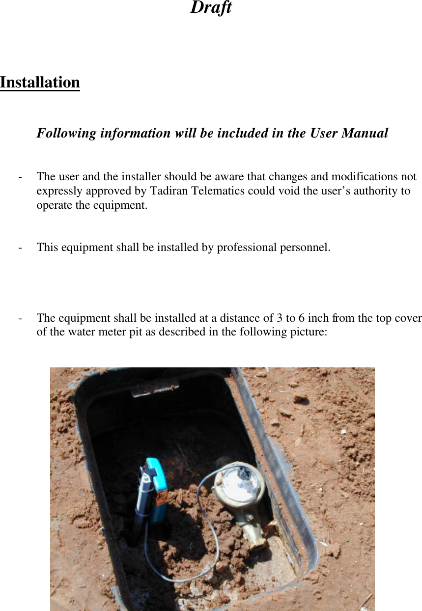 Draft     Installation   Following information will be included in the User Manual   - The user and the installer should be aware that changes and modifications not expressly approved by Tadiran Telematics could void the user’s authority to operate the equipment.   - This equipment shall be installed by professional personnel.      - The equipment shall be installed at a distance of 3 to 6 inch from the top cover of the water meter pit as described in the following picture:        