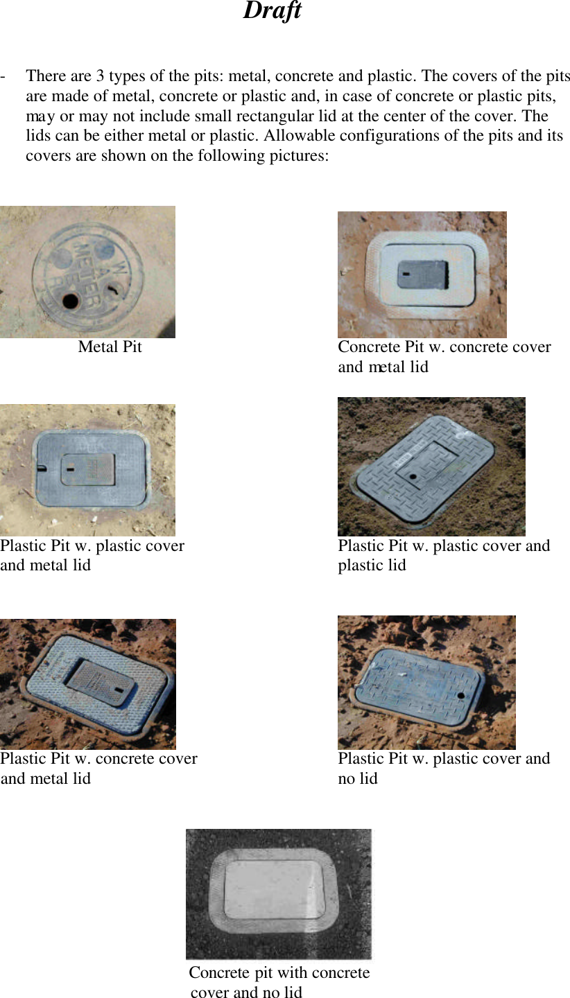 Draft    - There are 3 types of the pits: metal, concrete and plastic. The covers of the pits are made of metal, concrete or plastic and, in case of concrete or plastic pits, may or may not include small rectangular lid at the center of the cover. The lids can be either metal or plastic. Allowable configurations of the pits and its covers are shown on the following pictures:           Metal Pit Concrete Pit w. concrete cover and metal lid          Plastic Pit w. plastic cover    Plastic Pit w. plastic cover and  and metal lid     plastic lid                   Plastic Pit w. concrete cover   Plastic Pit w. plastic cover and        and metal lid     no lid                           Concrete pit with concrete                cover and no lid  