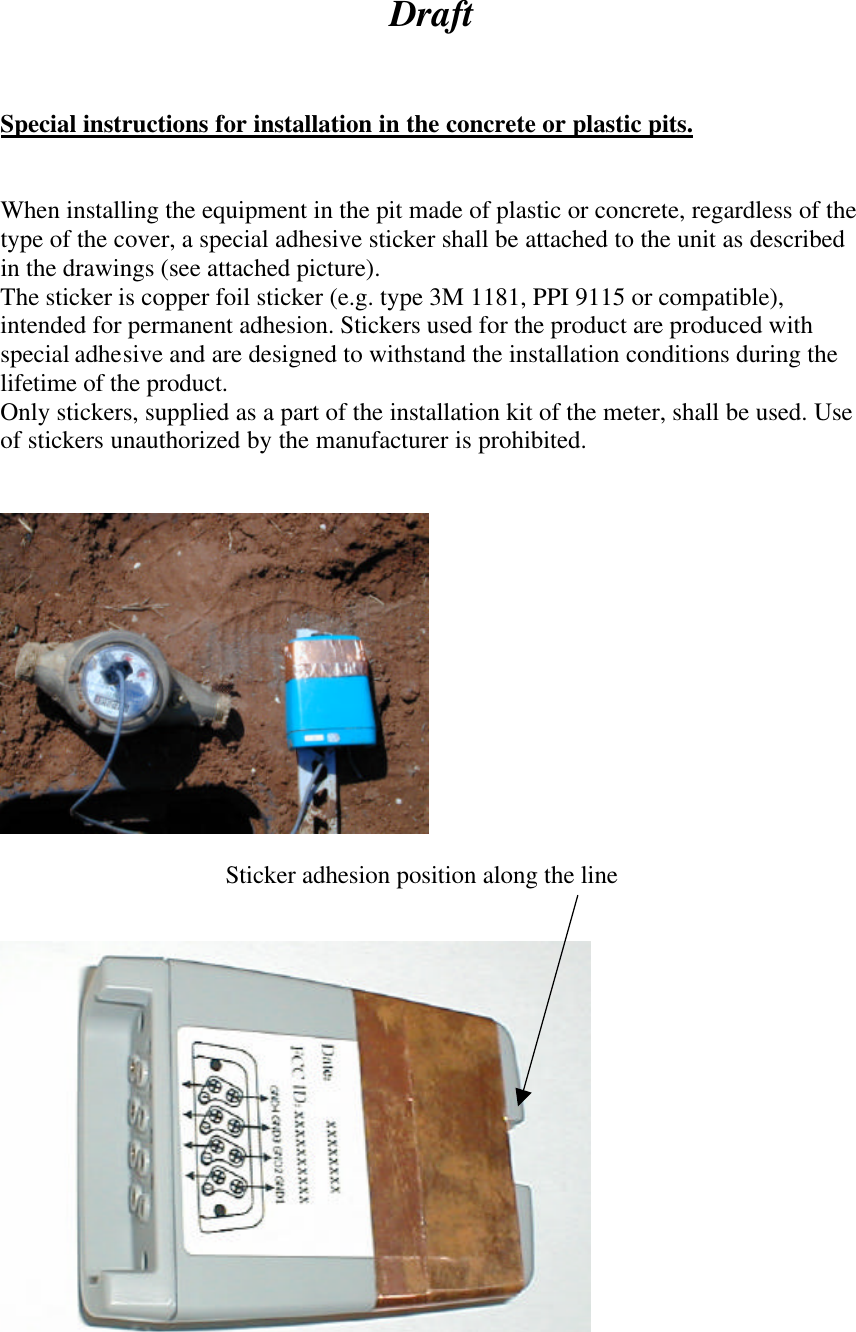 Draft    Special instructions for installation in the concrete or plastic pits.   When installing the equipment in the pit made of plastic or concrete, regardless of the type of the cover, a special adhesive sticker shall be attached to the unit as described in the drawings (see attached picture). The sticker is copper foil sticker (e.g. type 3M 1181, PPI 9115 or compatible), intended for permanent adhesion. Stickers used for the product are produced with special adhesive and are designed to withstand the installation conditions during the lifetime of the product. Only stickers, supplied as a part of the installation kit of the meter, shall be used. Use of stickers unauthorized by the manufacturer is prohibited.        Sticker adhesion position along the line