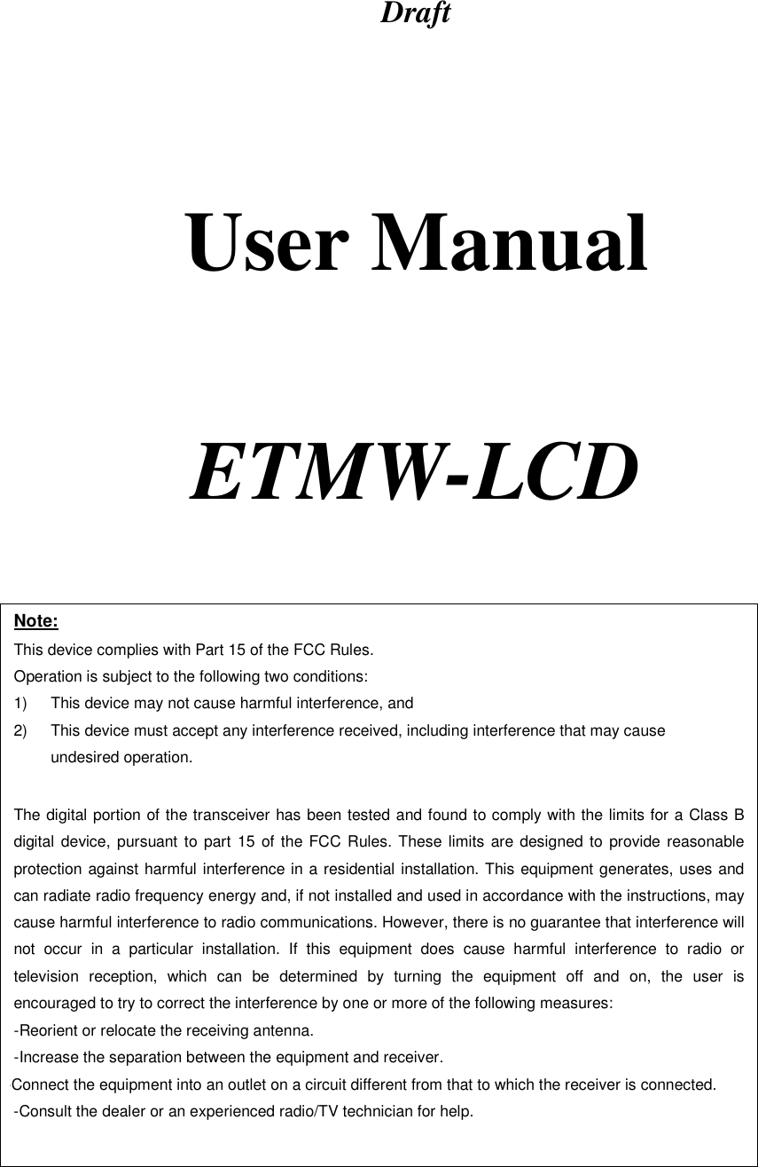 Draft      User Manual     ETMW-LCD   Note: This device complies with Part 15 of the FCC Rules. Operation is subject to the following two conditions: 1)  This device may not cause harmful interference, and 2)  This device must accept any interference received, including interference that may cause undesired operation.  The digital portion of the transceiver has been tested and found to comply with the limits for a Class B digital device, pursuant to part 15 of the FCC Rules. These limits are designed to provide reasonable protection against harmful interference in a residential installation. This equipment generates, uses and can radiate radio frequency energy and, if not installed and used in accordance with the instructions, may cause harmful interference to radio communications. However, there is no guarantee that interference will not occur in a particular installation. If this equipment does cause harmful interference to radio or television reception, which can be determined by turning the equipment off and on, the user is encouraged to try to correct the interference by one or more of the following measures:  -Reorient or relocate the receiving antenna. -Increase the separation between the equipment and receiver. -Connect the equipment into an outlet on a circuit different from that to which the receiver is connected. -Consult the dealer or an experienced radio/TV technician for help.  