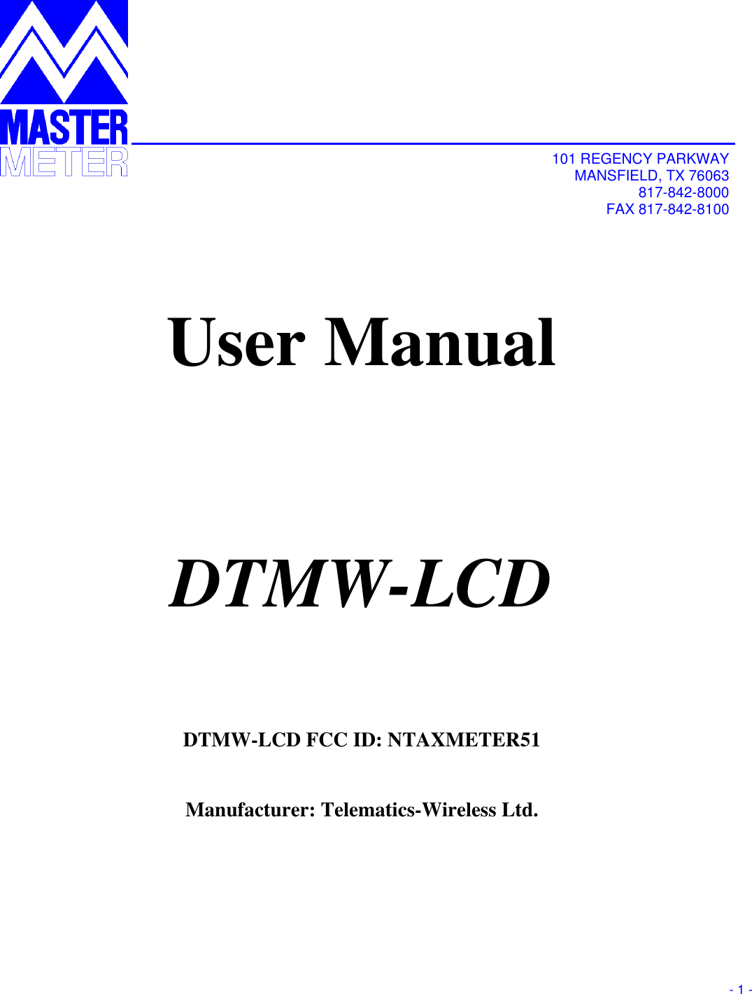       - 1 -               101 REGENCY PARKWAY MANSFIELD, TX 76063 817-842-8000 FAX 817-842-8100   User Manual  DTMW-LCD  DTMW-LCD FCC ID: NTAXMETER51  Manufacturer: Telematics-Wireless Ltd.       