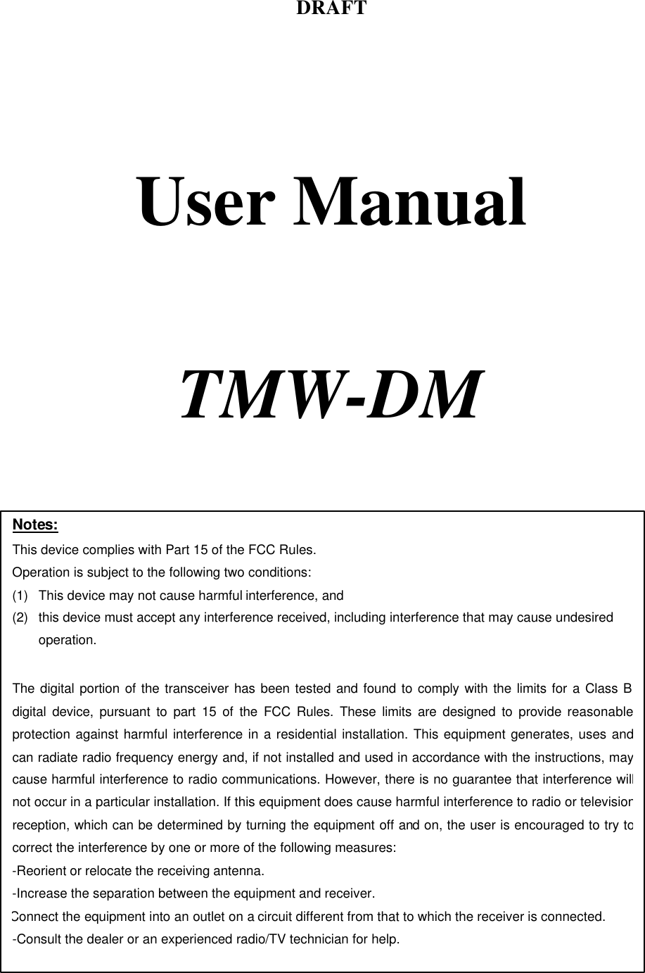 DRAFT     User Manual     TMW-DM    Notes: This device complies with Part 15 of the FCC Rules. Operation is subject to the following two conditions: (1) This device may not cause harmful interference, and (2) this device must accept any interference received, including interference that may cause undesired operation.  The digital portion of the transceiver has been tested and found to comply with the limits for a Class B digital device, pursuant to part 15 of the FCC Rules. These limits are designed to provide reasonable protection against harmful interference in a residential installation. This equipment generates, uses and can radiate radio frequency energy and, if not installed and used in accordance with the instructions, may cause harmful interference to radio communications. However, there is no guarantee that interference will not occur in a particular installation. If this equipment does cause harmful interference to radio or television reception, which can be determined by turning the equipment off and on, the user is encouraged to try to correct the interference by one or more of the following measures:  -Reorient or relocate the receiving antenna. -Increase the separation between the equipment and receiver. Connect the equipment into an outlet on a circuit different from that to which the receiver is connected. -Consult the dealer or an experienced radio/TV technician for help.  