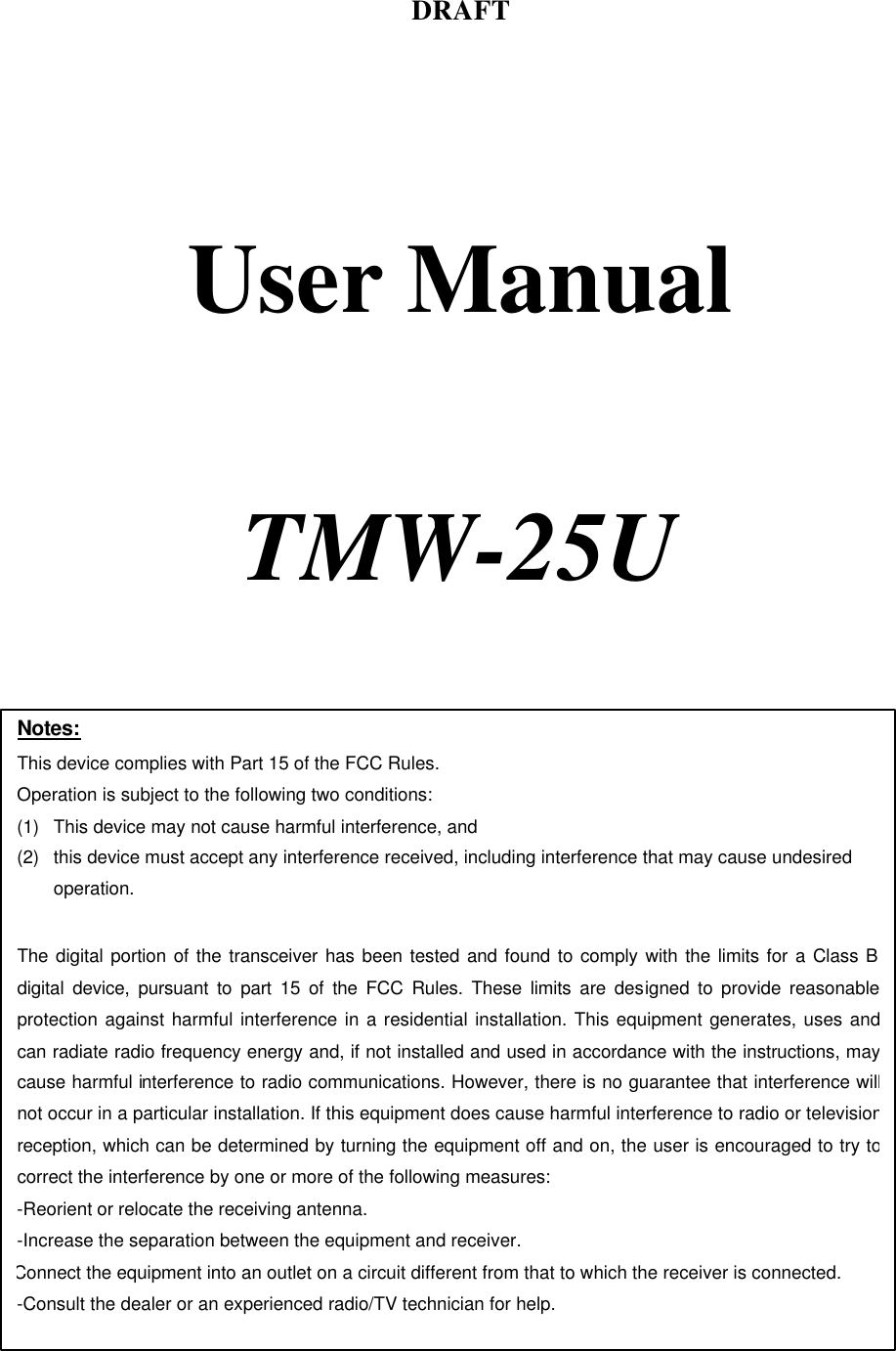 DRAFT     User Manual     TMW-25U    Notes: This device complies with Part 15 of the FCC Rules. Operation is subject to the following two conditions: (1) This device may not cause harmful interference, and (2) this device must accept any interference received, including interference that may cause undesired operation.  The digital portion of the transceiver has been tested and found to comply with the limits for a Class B digital device, pursuant to part 15 of the FCC Rules. These limits are designed to provide reasonable protection against harmful interference in a residential installation. This equipment generates, uses and can radiate radio frequency energy and, if not installed and used in accordance with the instructions, may cause harmful interference to radio communications. However, there is no guarantee that interference will not occur in a particular installation. If this equipment does cause harmful interference to radio or television reception, which can be determined by turning the equipment off and on, the user is encouraged to try to correct the interference by one or more of the following measures:  -Reorient or relocate the receiving antenna. -Increase the separation between the equipment and receiver. Connect the equipment into an outlet on a circuit different from that to which the receiver is connected. -Consult the dealer or an experienced radio/TV technician for help.  
