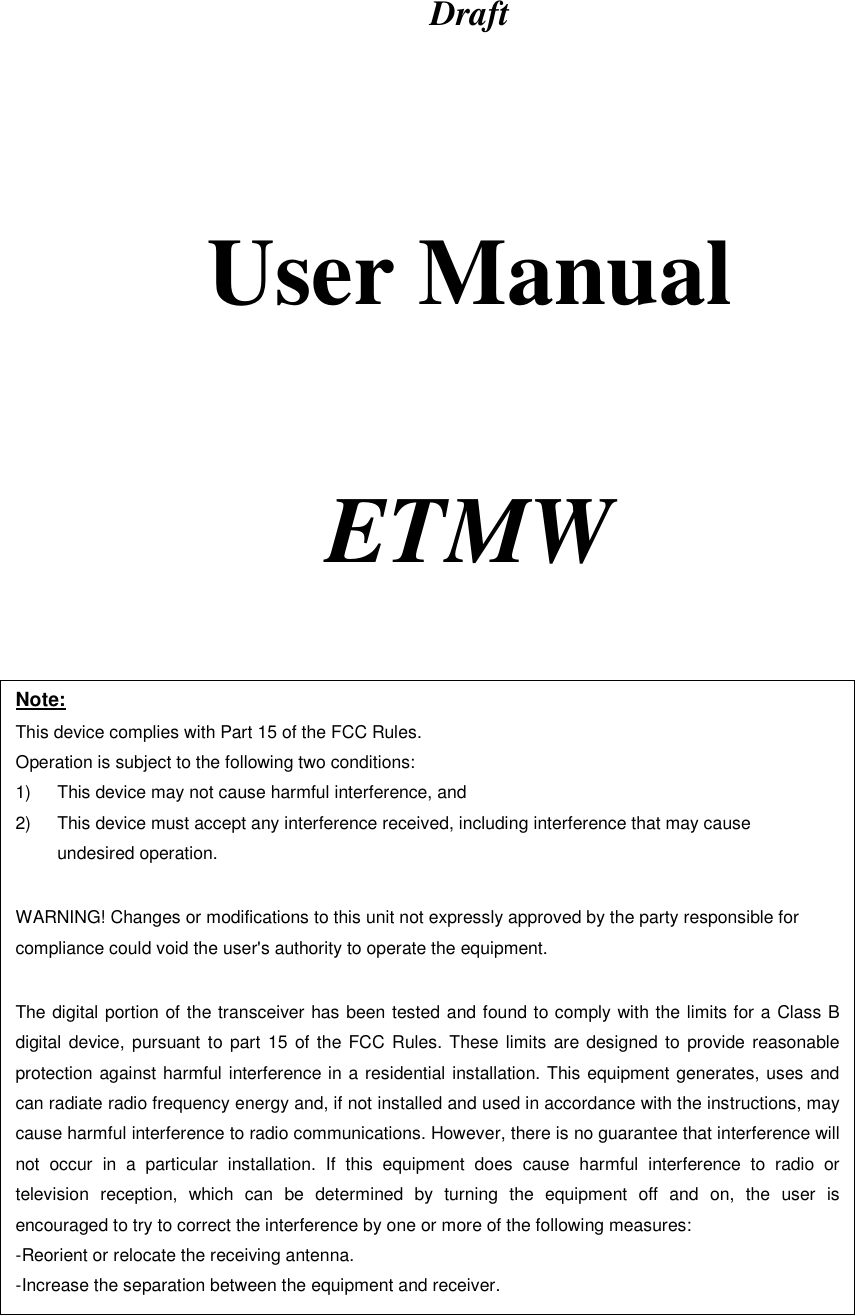 Draft      User Manual     ETMW   Note: This device complies with Part 15 of the FCC Rules. Operation is subject to the following two conditions: 1)  This device may not cause harmful interference, and 2)  This device must accept any interference received, including interference that may cause undesired operation.  WARNING! Changes or modifications to this unit not expressly approved by the party responsible for compliance could void the user&apos;s authority to operate the equipment.  The digital portion of the transceiver has been tested and found to comply with the limits for a Class B digital device, pursuant to part 15 of the FCC Rules. These limits are designed to provide reasonable protection against harmful interference in a residential installation. This equipment generates, uses and can radiate radio frequency energy and, if not installed and used in accordance with the instructions, may cause harmful interference to radio communications. However, there is no guarantee that interference will not occur in a particular installation. If this equipment does cause harmful interference to radio or television reception, which can be determined by turning the equipment off and on, the user is encouraged to try to correct the interference by one or more of the following measures:  -Reorient or relocate the receiving antenna. -Increase the separation between the equipment and receiver. 