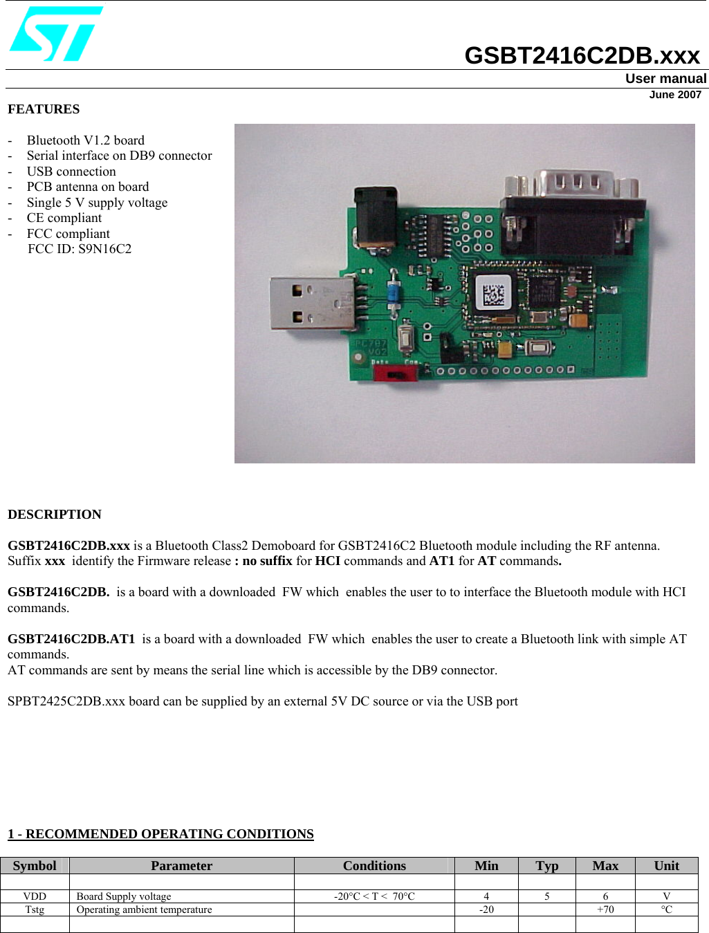                                   GSBT2416C2DB.xxx User manual                                                                                                                                                                                                                       June 2007 FEATURES  - Bluetooth V1.2 board - Serial interface on DB9 connector - USB connection - PCB antenna on board - Single 5 V supply voltage - CE compliant - FCC compliant        FCC ID: S9N16C2                 DESCRIPTION  GSBT2416C2DB.xxx is a Bluetooth Class2 Demoboard for GSBT2416C2 Bluetooth module including the RF antenna. Suffix xxx  identify the Firmware release : no suffix for HCI commands and AT1 for AT commands. GSBT2416C2DB.  is a board with a downloaded  FW which  enables the user to to interface the Bluetooth module with HCI commands.  GSBT2416C2DB.AT1  is a board with a downloaded  FW which  enables the user to create a Bluetooth link with simple AT commands. AT commands are sent by means the serial line which is accessible by the DB9 connector.  SPBT2425C2DB.xxx board can be supplied by an external 5V DC source or via the USB port        1 - RECOMMENDED OPERATING CONDITIONS  Symbol  Parameter  Conditions  Min  Typ  Max  Unit             VDD  Board Supply voltage   -20°C &lt; T &lt;  70°C  4  5  6  V Tstg Operating ambient temperature    -20    +70  °C                   