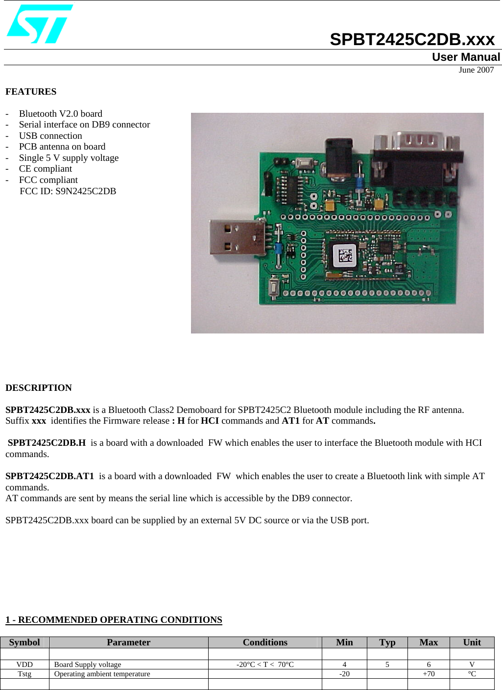                            SPBT2425C2DB.xxx User Manual                                                                                                                                                                            June 2007  FEATURES  - Bluetooth V2.0 board - Serial interface on DB9 connector - USB connection - PCB antenna on board - Single 5 V supply voltage - CE compliant - FCC compliant        FCC ID: S9N2425C2DB                                                                                                                                                                                                     DESCRIPTION  SPBT2425C2DB.xxx is a Bluetooth Class2 Demoboard for SPBT2425C2 Bluetooth module including the RF antenna. Suffix xxx  identifies the Firmware release : H for HCI commands and AT1 for AT commands.  SPBT2425C2DB.H  is a board with a downloaded  FW which enables the user to interface the Bluetooth module with HCI commands. SPBT2425C2DB.AT1  is a board with a downloaded  FW  which enables the user to create a Bluetooth link with simple AT commands. AT commands are sent by means the serial line which is accessible by the DB9 connector.  SPBT2425C2DB.xxx board can be supplied by an external 5V DC source or via the USB port.         1 - RECOMMENDED OPERATING CONDITIONS  Symbol  Parameter  Conditions  Min  Typ  Max  Unit             VDD  Board Supply voltage   -20°C &lt; T &lt;  70°C  4  5  6  V Tstg Operating ambient temperature    -20    +70  °C                