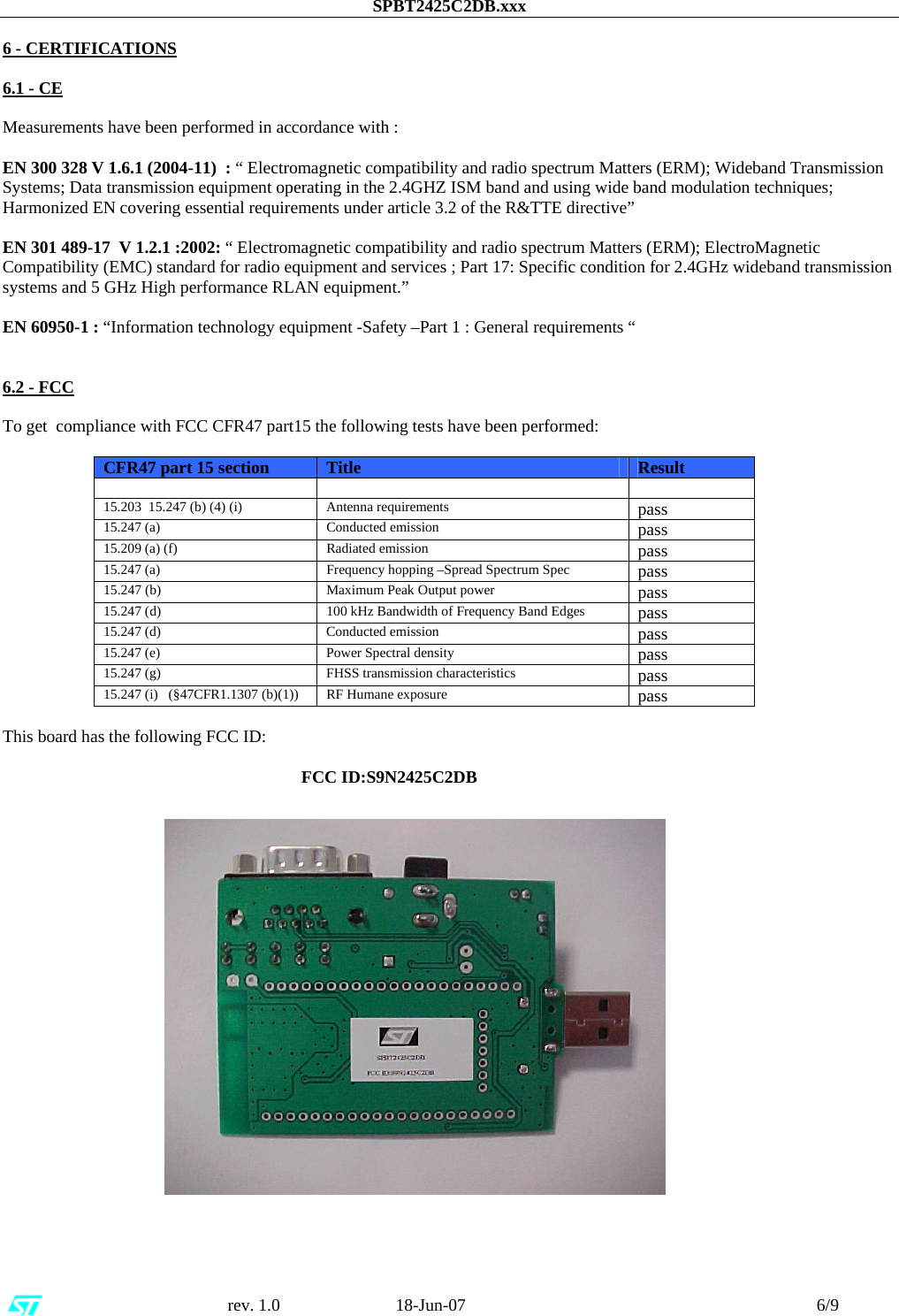 SPBT2425C2DB.xxx                                                      rev. 1.0                           18-Jun-07                                                                                 6/9  6 - CERTIFICATIONS  6.1 - CE  Measurements have been performed in accordance with :  EN 300 328 V 1.6.1 (2004-11)  : “ Electromagnetic compatibility and radio spectrum Matters (ERM); Wideband Transmission Systems; Data transmission equipment operating in the 2.4GHZ ISM band and using wide band modulation techniques; Harmonized EN covering essential requirements under article 3.2 of the R&amp;TTE directive”   EN 301 489-17  V 1.2.1 :2002: “ Electromagnetic compatibility and radio spectrum Matters (ERM); ElectroMagnetic Compatibility (EMC) standard for radio equipment and services ; Part 17: Specific condition for 2.4GHz wideband transmission systems and 5 GHz High performance RLAN equipment.”   EN 60950-1 : “Information technology equipment -Safety –Part 1 : General requirements “   6.2 - FCC  To get  compliance with FCC CFR47 part15 the following tests have been performed:  CFR47 part 15 section  Title   Result     15.203  15.247 (b) (4) (i)  Antenna requirements  pass 15.247 (a)  Conducted emission   pass 15.209 (a) (f)  Radiated emission  pass 15.247 (a)  Frequency hopping –Spread Spectrum Spec  pass 15.247 (b)  Maximum Peak Output power  pass 15.247 (d)  100 kHz Bandwidth of Frequency Band Edges  pass 15.247 (d)   Conducted emission  pass 15.247 (e)  Power Spectral density  pass 15.247 (g)  FHSS transmission characteristics  pass 15.247 (i)   (§47CFR1.1307 (b)(1))  RF Humane exposure  pass  This board has the following FCC ID:                                                                         FCC ID:S9N2425C2DB                          