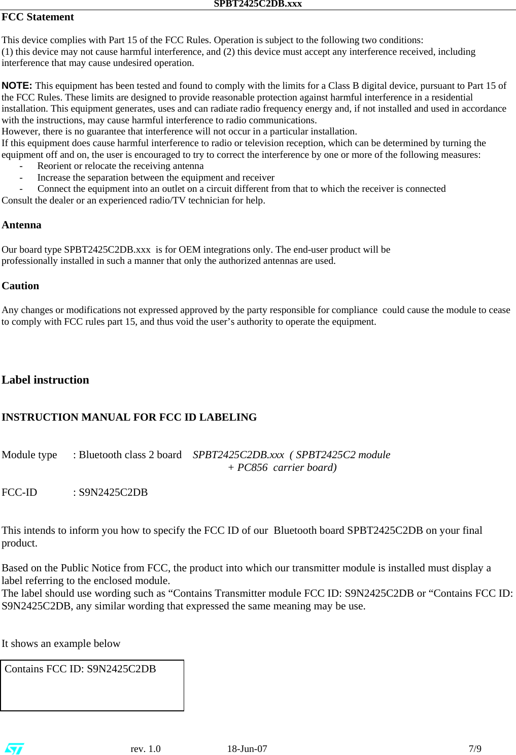 SPBT2425C2DB.xxx                                                      rev. 1.0                           18-Jun-07                                                                                 7/9 FCC Statement  This device complies with Part 15 of the FCC Rules. Operation is subject to the following two conditions:  (1) this device may not cause harmful interference, and (2) this device must accept any interference received, including interference that may cause undesired operation.  NOTE: This equipment has been tested and found to comply with the limits for a Class B digital device, pursuant to Part 15 of the FCC Rules. These limits are designed to provide reasonable protection against harmful interference in a residential installation. This equipment generates, uses and can radiate radio frequency energy and, if not installed and used in accordance with the instructions, may cause harmful interference to radio communications. However, there is no guarantee that interference will not occur in a particular installation. If this equipment does cause harmful interference to radio or television reception, which can be determined by turning the equipment off and on, the user is encouraged to try to correct the interference by one or more of the following measures: - Reorient or relocate the receiving antenna  - Increase the separation between the equipment and receiver -      Connect the equipment into an outlet on a circuit different from that to which the receiver is connected Consult the dealer or an experienced radio/TV technician for help.  Antenna  Our board type SPBT2425C2DB.xxx  is for OEM integrations only. The end-user product will be professionally installed in such a manner that only the authorized antennas are used.  Caution  Any changes or modifications not expressed approved by the party responsible for compliance  could cause the module to cease to comply with FCC rules part 15, and thus void the user’s authority to operate the equipment.     Label instruction   INSTRUCTION MANUAL FOR FCC ID LABELING   Module type  : Bluetooth class 2 board    SPBT2425C2DB.xxx  ( SPBT2425C2 module       + PC856  carrier board)  FCC-ID : S9N2425C2DB   This intends to inform you how to specify the FCC ID of our  Bluetooth board SPBT2425C2DB on your final product.  Based on the Public Notice from FCC, the product into which our transmitter module is installed must display a label referring to the enclosed module.  The label should use wording such as “Contains Transmitter module FCC ID: S9N2425C2DB or “Contains FCC ID: S9N2425C2DB, any similar wording that expressed the same meaning may be use.   It shows an example below   Contains FCC ID: S9N2425C2DB      