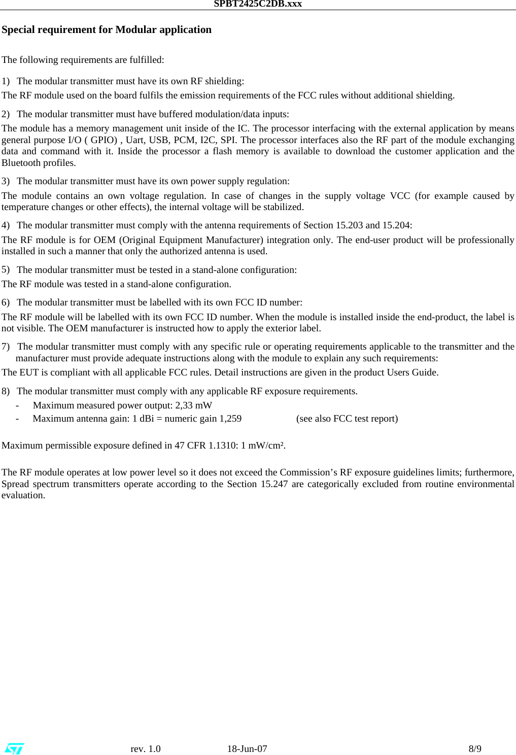 SPBT2425C2DB.xxx                                                      rev. 1.0                           18-Jun-07                                                                                 8/9  Special requirement for Modular application  The following requirements are fulfilled: 1)    The modular transmitter must have its own RF shielding: The RF module used on the board fulfils the emission requirements of the FCC rules without additional shielding. 2)    The modular transmitter must have buffered modulation/data inputs: The module has a memory management unit inside of the IC. The processor interfacing with the external application by means general purpose I/O ( GPIO) , Uart, USB, PCM, I2C, SPI. The processor interfaces also the RF part of the module exchanging data and command with it. Inside the processor a flash memory is available to download the customer application and the Bluetooth profiles. 3)    The modular transmitter must have its own power supply regulation: The module contains an own voltage regulation. In case of changes in the supply voltage VCC (for example caused by temperature changes or other effects), the internal voltage will be stabilized. 4)    The modular transmitter must comply with the antenna requirements of Section 15.203 and 15.204: The RF module is for OEM (Original Equipment Manufacturer) integration only. The end-user product will be professionally installed in such a manner that only the authorized antenna is used. 5)    The modular transmitter must be tested in a stand-alone configuration: The RF module was tested in a stand-alone configuration.  6)    The modular transmitter must be labelled with its own FCC ID number: The RF module will be labelled with its own FCC ID number. When the module is installed inside the end-product, the label is not visible. The OEM manufacturer is instructed how to apply the exterior label.  7)    The modular transmitter must comply with any specific rule or operating requirements applicable to the transmitter and the manufacturer must provide adequate instructions along with the module to explain any such requirements:  The EUT is compliant with all applicable FCC rules. Detail instructions are given in the product Users Guide. 8)    The modular transmitter must comply with any applicable RF exposure requirements.  -        Maximum measured power output: 2,33 mW -       Maximum antenna gain: 1 dBi = numeric gain 1,259                      (see also FCC test report)  Maximum permissible exposure defined in 47 CFR 1.1310: 1 mW/cm².   The RF module operates at low power level so it does not exceed the Commission’s RF exposure guidelines limits; furthermore, Spread spectrum transmitters operate according to the Section 15.247 are categorically excluded from routine environmental evaluation.                     