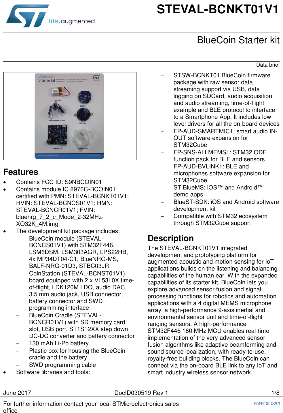   June 2017 DocID030519 Rev 1 1/8 For further information contact your local STMicroelectronics sales office www.st.com   STEVAL-BCNKT01V1  BlueCoin Starter kit Data brief  Features   Contains FCC ID: S9NBCOIN01   Contains module IC 8976C-BCOIN01 certified with PMN: STEVAL-BCNKT01V1; HVIN: STEVAL-BCNCS01V1; HMN: STEVAL-BCNCR01V1; FVIN: bluenrg_7_2_c_Mode_2-32MHz-XO32K_4M.img   The development kit package includes:   BlueCoin module (STEVAL-BCNCS01V1) with STM32F446, LSM6DSM, LSM303AGR, LPS22HB, 4x MP34DT04-C1, BlueNRG-MS, BALF-NRG-01D3, STBC03JR   CoinStation (STEVAL-BCNST01V1) board equipped with 2 x VL53L0X time-of-flight, LDK120M LDO, audio DAC, 3.5 mm audio jack, USB connector, battery connector and SWD programming interface   BlueCoin Cradle (STEVAL-BCNCR01V1) with SD memory card slot, USB port, ST1S12XX step down DC-DC converter and battery connector   130 mAh Li-Po battery   Plastic box for housing the BlueCoin cradle and the battery   SWD programming cable   Software libraries and tools:   STSW-BCNKT01 BlueCoin firmware package with raw sensor data streaming support via USB, data logging on SDCard, audio acquisition and audio streaming, time-of-flight example and BLE protocol to interface to a Smartphone App. It includes low level drivers for all the on-board devices  FP-AUD-SMARTMIC1: smart audio IN-OUT software expansion for STM32Cube  FP-SNS-ALLMEMS1: STM32 ODE function pack for BLE and sensors  FP-AUD-BVLINK1: BLE and microphones software expansion for STM32Cube  ST BlueMS: iOS™ and Android™ demo apps   BlueST-SDK: iOS and Android software development kit   Compatible with STM32 ecosystem through STM32Cube support Description The STEVAL-BCNKT01V1 integrated development and prototyping platform for augmented acoustic and motion sensing for IoT applications builds on the listening and balancing capabilities of the human ear. With the expanded capabilities of its starter kit, BlueCoin lets you explore advanced sensor fusion and signal processing functions for robotics and automation applications with a 4 digital MEMS microphone array, a high-performance 9-axis inertial and environmental sensor unit and time-of-flight ranging sensors. A high-performance STM32F446 180 MHz MCU enables real-time implementation of the very advanced sensor fusion algorithms like adaptive beamforming and sound source localization, with ready-to-use, royalty-free building blocks. The BlueCoin can connect via the on-board BLE link to any IoT and smart industry wireless sensor network.  