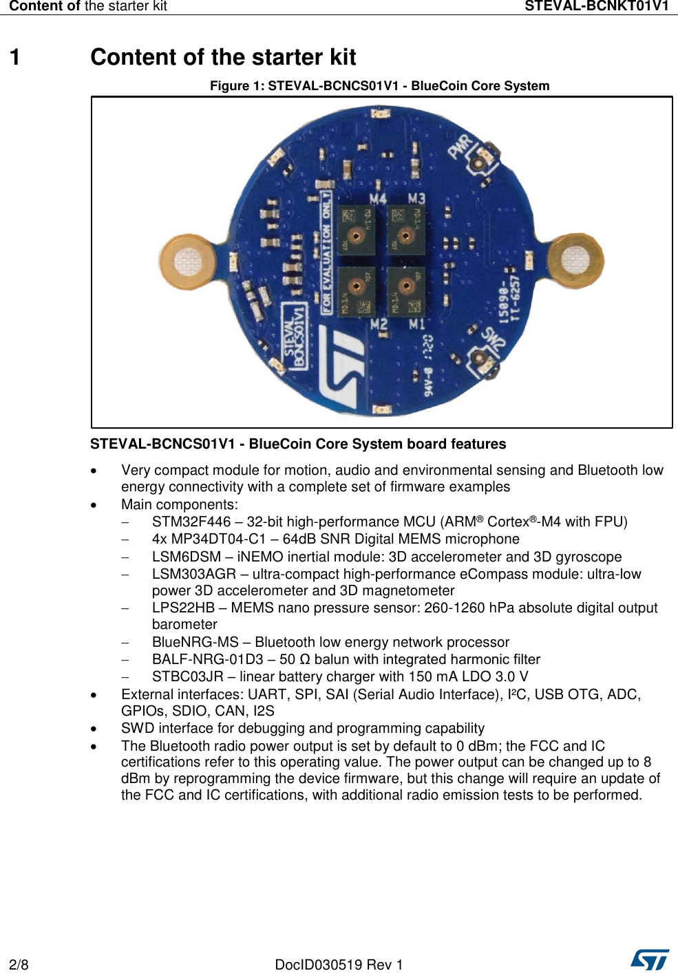 Content of the starter kit STEVAL-BCNKT01V1  2/8 DocID030519 Rev 1   1  Content of the starter kit Figure 1: STEVAL-BCNCS01V1 - BlueCoin Core System  STEVAL-BCNCS01V1 - BlueCoin Core System board features   Very compact module for motion, audio and environmental sensing and Bluetooth low energy connectivity with a complete set of firmware examples   Main components:   STM32F446 – 32-bit high-performance MCU (ARM® Cortex®-M4 with FPU)   4x MP34DT04-C1 – 64dB SNR Digital MEMS microphone   LSM6DSM – iNEMO inertial module: 3D accelerometer and 3D gyroscope   LSM303AGR – ultra-compact high-performance eCompass module: ultra-low power 3D accelerometer and 3D magnetometer   LPS22HB – MEMS nano pressure sensor: 260-1260 hPa absolute digital output barometer   BlueNRG-MS – Bluetooth low energy network processor   BALF-NRG-01D3 – 50 Ω balun with integrated harmonic filter   STBC03JR – linear battery charger with 150 mA LDO 3.0 V   External interfaces: UART, SPI, SAI (Serial Audio Interface), I²C, USB OTG, ADC, GPIOs, SDIO, CAN, I2S   SWD interface for debugging and programming capability   The Bluetooth radio power output is set by default to 0 dBm; the FCC and IC certifications refer to this operating value. The power output can be changed up to 8 dBm by reprogramming the device firmware, but this change will require an update of the FCC and IC certifications, with additional radio emission tests to be performed. 