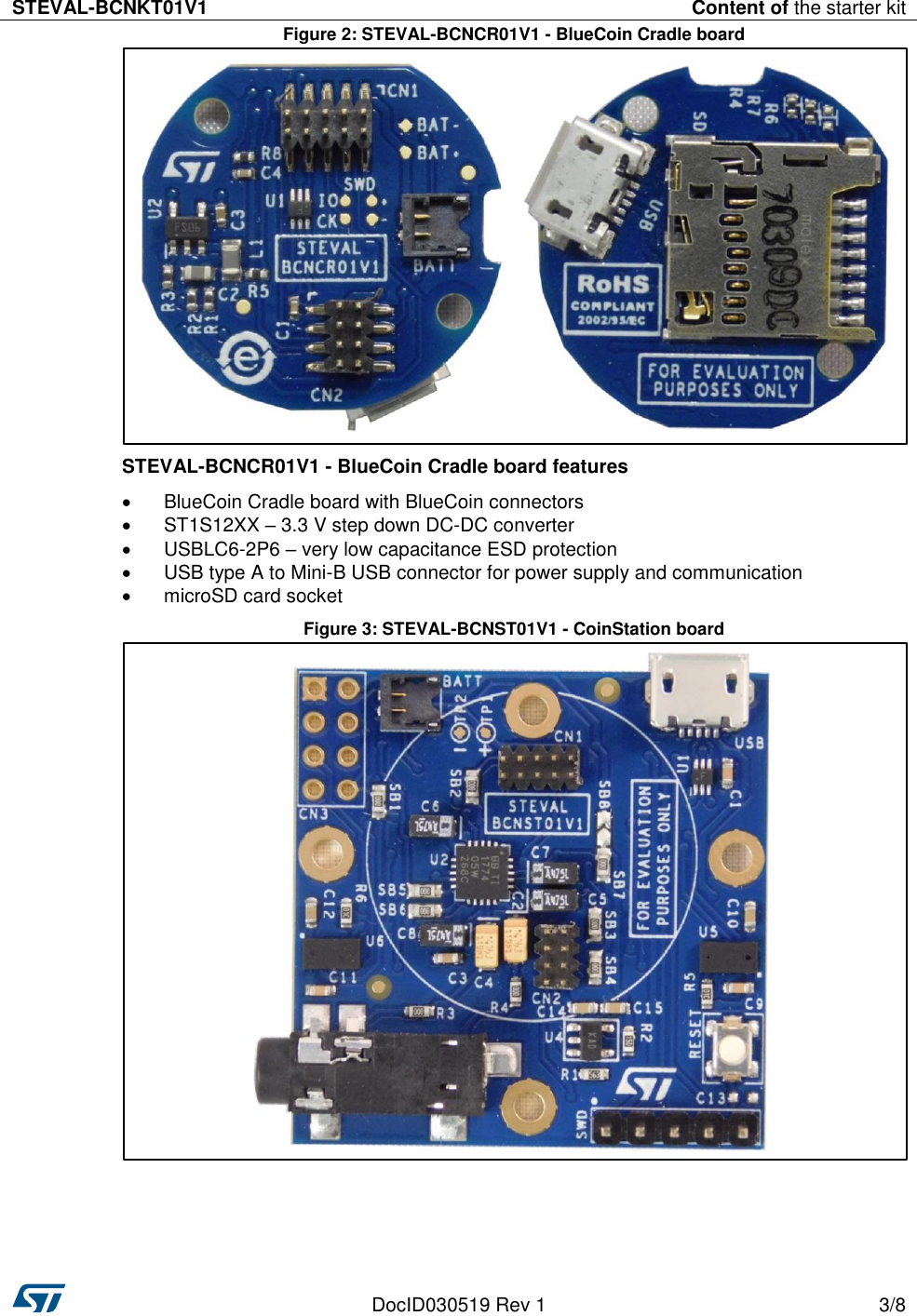 STEVAL-BCNKT01V1 Content of the starter kit   DocID030519 Rev 1 3/8  Figure 2: STEVAL-BCNCR01V1 - BlueCoin Cradle board  STEVAL-BCNCR01V1 - BlueCoin Cradle board features   BlueCoin Cradle board with BlueCoin connectors   ST1S12XX – 3.3 V step down DC-DC converter    USBLC6-2P6 – very low capacitance ESD protection   USB type A to Mini-B USB connector for power supply and communication   microSD card socket Figure 3: STEVAL-BCNST01V1 - CoinStation board     