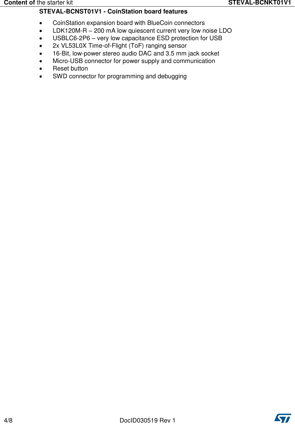 Content of the starter kit STEVAL-BCNKT01V1  4/8 DocID030519 Rev 1   STEVAL-BCNST01V1 - CoinStation board features   CoinStation expansion board with BlueCoin connectors   LDK120M-R – 200 mA low quiescent current very low noise LDO   USBLC6-2P6 – very low capacitance ESD protection for USB   2x VL53L0X Time-of-Flight (ToF) ranging sensor  16-Bit, low-power stereo audio DAC and 3.5 mm jack socket   Micro-USB connector for power supply and communication   Reset button   SWD connector for programming and debugging 