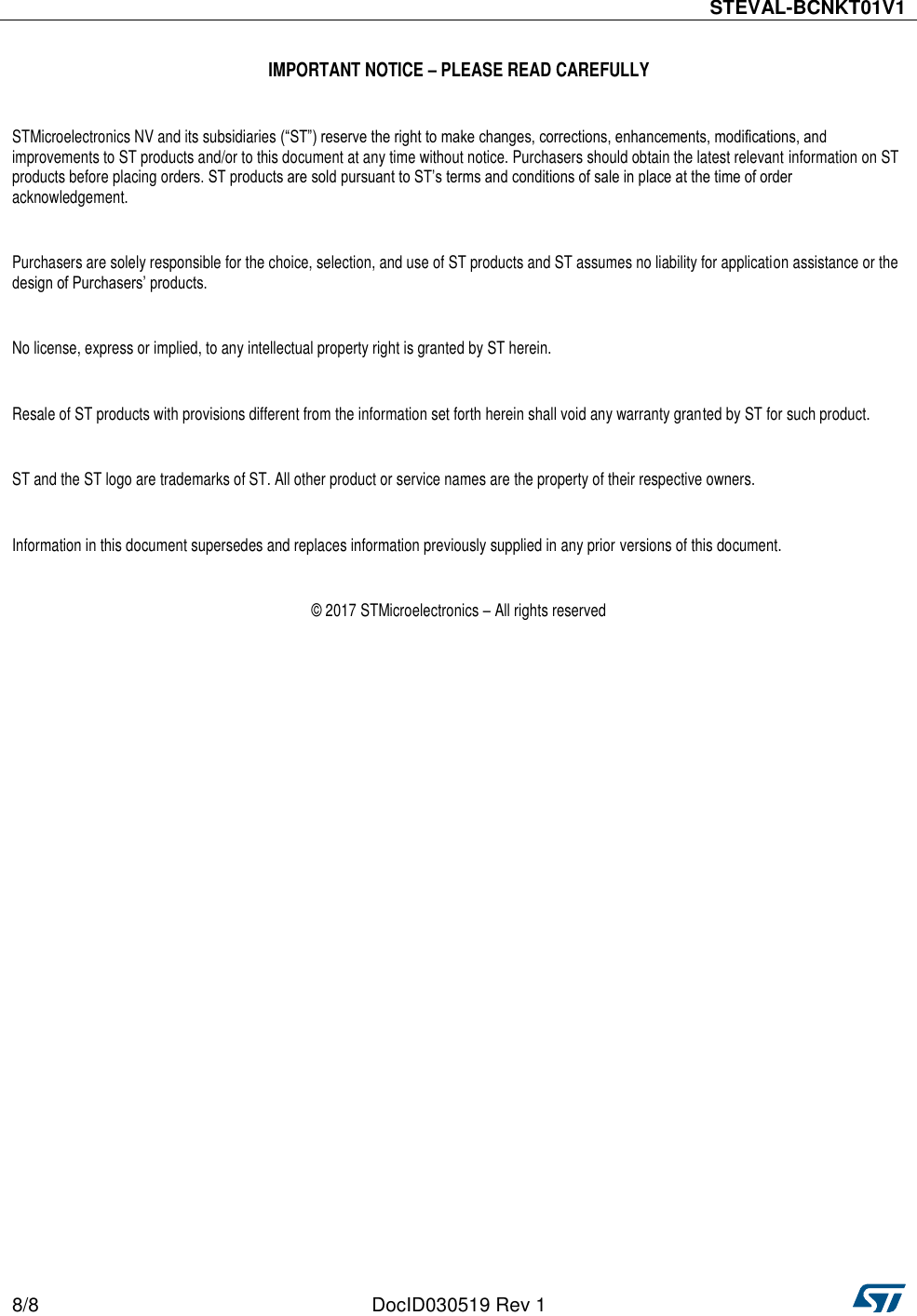  STEVAL-BCNKT01V1  8/8 DocID030519 Rev 1    IMPORTANT NOTICE – PLEASE READ CAREFULLY  STMicroelectronics NV and its subsidiaries (“ST”) reserve the right to make changes, corrections, enhancements, modifications, and improvements to ST products and/or to this document at any time without notice. Purchasers should obtain the latest relevant information on ST products before placing orders. ST products are sold pursuant to ST’s terms and conditions of sale in place at the time of order acknowledgement.   Purchasers are solely responsible for the choice, selection, and use of ST products and ST assumes no liability for application assistance or the design of Purchasers’ products.  No license, express or implied, to any intellectual property right is granted by ST herein.  Resale of ST products with provisions different from the information set forth herein shall void any warranty granted by ST for such product.  ST and the ST logo are trademarks of ST. All other product or service names are the property of their respective owners.  Information in this document supersedes and replaces information previously supplied in any prior versions of this document.  © 2017 STMicroelectronics – All rights reserved   