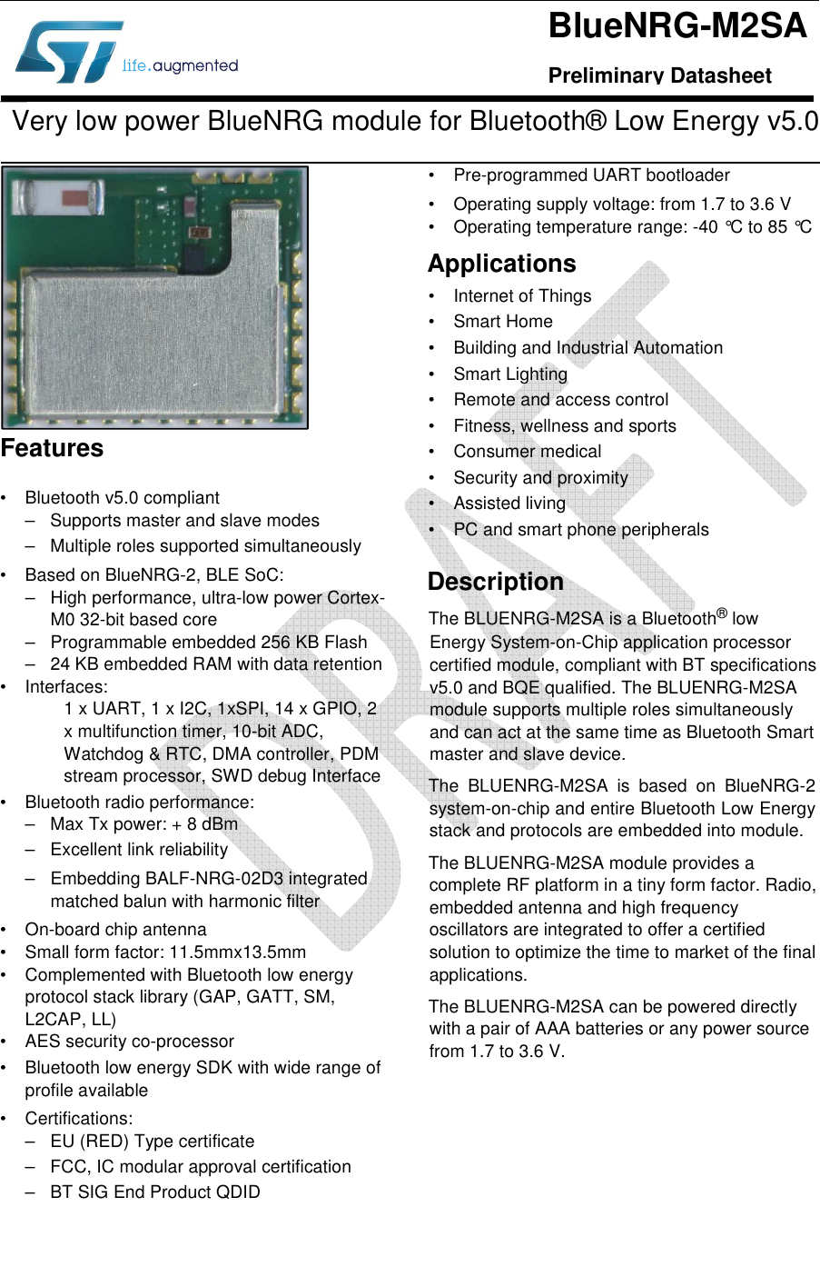    Very low power BlueNRG module for Bluetooth® Low Energy v5.0  •  Bluetooth v5.0 compliant –  Supports master and slave modes –  Multiple roles supported simultaneously  •  Based on BlueNRG-2, BLE SoC: –  High performance, ultra-low power Cortex-M0 32-bit based core –  Programmable embedded 256 KB Flash –  24 KB embedded RAM with data retention •  Interfaces: 1 x UART, 1 x I2C, 1xSPI, 14 x GPIO, 2 x multifunction timer, 10-bit ADC, Watchdog &amp; RTC, DMA controller, PDM stream processor, SWD debug Interface •  Bluetooth radio performance: –  Max Tx power: + 8 dBm –  Excellent link reliability –  Embedding BALF-NRG-02D3 integrated matched balun with harmonic filter •  On-board chip antenna •  Small form factor: 11.5mmx13.5mm •  Complemented with Bluetooth low energy protocol stack library (GAP, GATT, SM, L2CAP, LL) •  AES security co-processor •  Bluetooth low energy SDK with wide range of profile available •  Certifications: –  EU (RED) Type certificate –  FCC, IC modular approval certification –  BT SIG End Product QDID •  Pre-programmed UART bootloader •  Operating supply voltage: from 1.7 to 3.6 V •  Operating temperature range: -40 °C to 85 °C Applications •  Internet of Things •  Smart Home •  Building and Industrial Automation •  Smart Lighting •  Remote and access control •  Fitness, wellness and sports •  Consumer medical •  Security and proximity •  Assisted living •  PC and smart phone peripherals Description The BLUENRG-M2SA is a Bluetooth® low Energy System-on-Chip application processor certified module, compliant with BT specifications v5.0 and BQE qualified. The BLUENRG-M2SA module supports multiple roles simultaneously and can act at the same time as Bluetooth Smart master and slave device. The  BLUENRG-M2SA  is  based  on  BlueNRG-2 system-on-chip and entire Bluetooth Low Energy stack and protocols are embedded into module.  The BLUENRG-M2SA module provides a complete RF platform in a tiny form factor. Radio, embedded antenna and high frequency oscillators are integrated to offer a certified solution to optimize the time to market of the final applications. The BLUENRG-M2SA can be powered directly with a pair of AAA batteries or any power source from 1.7 to 3.6 V. BlueNRG-M2SA Preliminary Datasheet Features 