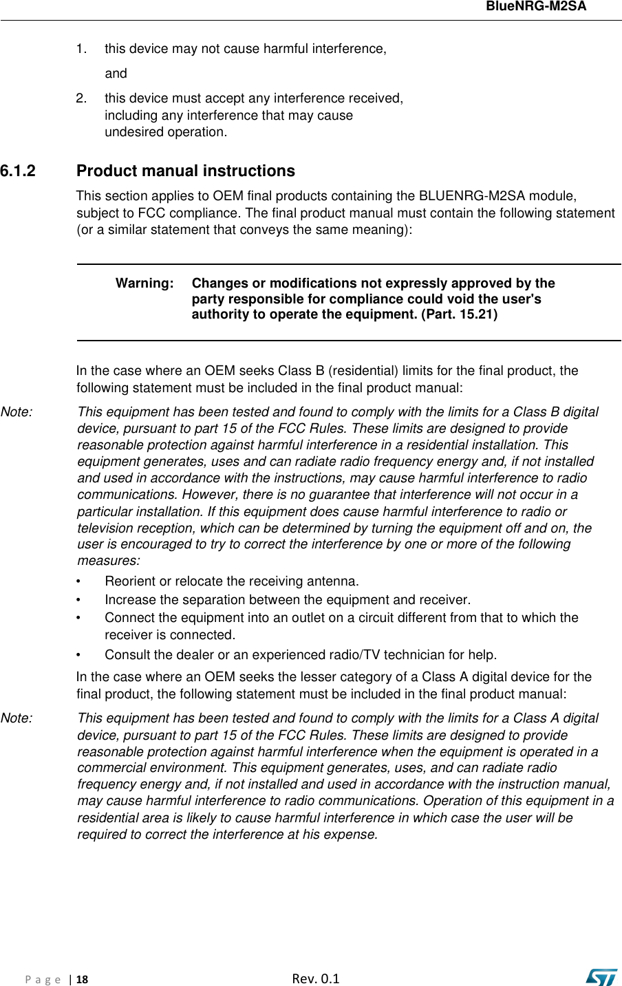 BlueNRG-M2SA P a g e  | 18  Rev. 0.1 1. this device may not cause harmful interference,and2. this device must accept any interference received,including any interference that may causeundesired operation.6.1.2  Product manual instructions This section applies to OEM final products containing the BLUENRG-M2SA module, subject to FCC compliance. The final product manual must contain the following statement (or a similar statement that conveys the same meaning): Warning: Changes or modifications not expressly approved by the party responsible for compliance could void the user&apos;s authority to operate the equipment. (Part. 15.21) In the case where an OEM seeks Class B (residential) limits for the final product, the following statement must be included in the final product manual: Note:  This equipment has been tested and found to comply with the limits for a Class B digital device, pursuant to part 15 of the FCC Rules. These limits are designed to provide reasonable protection against harmful interference in a residential installation. This equipment generates, uses and can radiate radio frequency energy and, if not installed and used in accordance with the instructions, may cause harmful interference to radio communications. However, there is no guarantee that interference will not occur in a particular installation. If this equipment does cause harmful interference to radio or television reception, which can be determined by turning the equipment off and on, the user is encouraged to try to correct the interference by one or more of the following measures: • Reorient or relocate the receiving antenna.• Increase the separation between the equipment and receiver.• Connect the equipment into an outlet on a circuit different from that to which thereceiver is connected.• Consult the dealer or an experienced radio/TV technician for help.In the case where an OEM seeks the lesser category of a Class A digital device for the final product, the following statement must be included in the final product manual: Note:  This equipment has been tested and found to comply with the limits for a Class A digital device, pursuant to part 15 of the FCC Rules. These limits are designed to provide reasonable protection against harmful interference when the equipment is operated in a commercial environment. This equipment generates, uses, and can radiate radio frequency energy and, if not installed and used in accordance with the instruction manual, may cause harmful interference to radio communications. Operation of this equipment in a residential area is likely to cause harmful interference in which case the user will be required to correct the interference at his expense. 