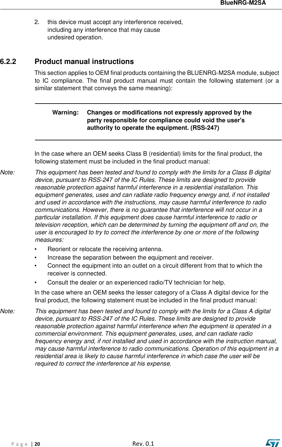 BlueNRG-M2SA P a g e  | 20  Rev. 0.1 2. this device must accept any interference received,including any interference that may causeundesired operation.6.2.2  Product manual instructions This section applies to OEM final products containing the BLUENRG-M2SA module, subject to  IC  compliance.  The  final  product  manual  must  contain  the  following  statement  (or  a similar statement that conveys the same meaning): Warning:  Changes or modifications not expressly approved by the party responsible for compliance could void the user&apos;s authority to operate the equipment. (RSS-247) Note: In the case where an OEM seeks Class B (residential) limits for the final product, the following statement must be included in the final product manual: This equipment has been tested and found to comply with the limits for a Class B digital device, pursuant to RSS-247 of the IC Rules. These limits are designed to provide reasonable protection against harmful interference in a residential installation. This equipment generates, uses and can radiate radio frequency energy and, if not installed and used in accordance with the instructions, may cause harmful interference to radio communications. However, there is no guarantee that interference will not occur in a particular installation. If this equipment does cause harmful interference to radio or television reception, which can be determined by turning the equipment off and on, the user is encouraged to try to correct the interference by one or more of the following measures: • Reorient or relocate the receiving antenna.• Increase the separation between the equipment and receiver.• Connect the equipment into an outlet on a circuit different from that to which thereceiver is connected.• Consult the dealer or an experienced radio/TV technician for help.Note: In the case where an OEM seeks the lesser category of a Class A digital device for the final product, the following statement must be included in the final product manual: This equipment has been tested and found to comply with the limits for a Class A digital device, pursuant to RSS-247 of the IC Rules. These limits are designed to provide reasonable protection against harmful interference when the equipment is operated in a commercial environment. This equipment generates, uses, and can radiate radio frequency energy and, if not installed and used in accordance with the instruction manual, may cause harmful interference to radio communications. Operation of this equipment in a residential area is likely to cause harmful interference in which case the user will be required to correct the interference at his expense. 