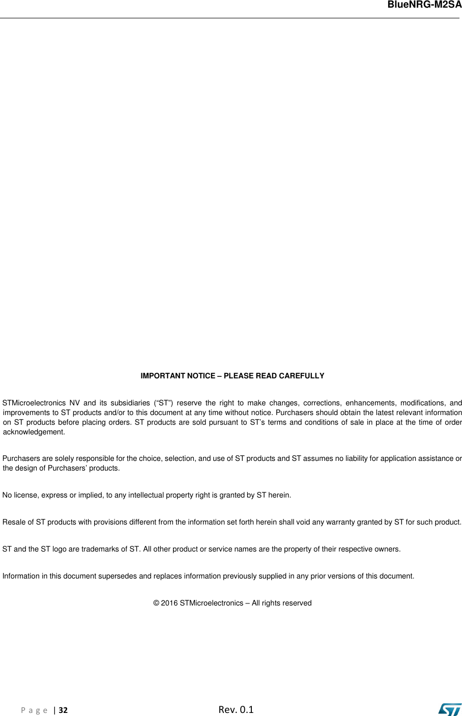   BlueNRG-M2SA P a g e  | 32  Rev. 0.1              IMPORTANT NOTICE – PLEASE READ CAREFULLY STMicroelectronics  NV  and  its  subsidiaries  (“ST”)  reserve  the  right  to  make  changes,  corrections,  enhancements,  modifications,  and improvements to ST products and/or to this document at any time without notice. Purchasers should obtain the latest relevant information on ST products before placing orders. ST products are sold pursuant to ST’s terms and conditions of sale in place at the time of order acknowledgement. Purchasers are solely responsible for the choice, selection, and use of ST products and ST assumes no liability for application assistance or the design of Purchasers’ products. No license, express or implied, to any intellectual property right is granted by ST herein. Resale of ST products with provisions different from the information set forth herein shall void any warranty granted by ST for such product. ST and the ST logo are trademarks of ST. All other product or service names are the property of their respective owners. Information in this document supersedes and replaces information previously supplied in any prior versions of this document. © 2016 STMicroelectronics – All rights reserved 