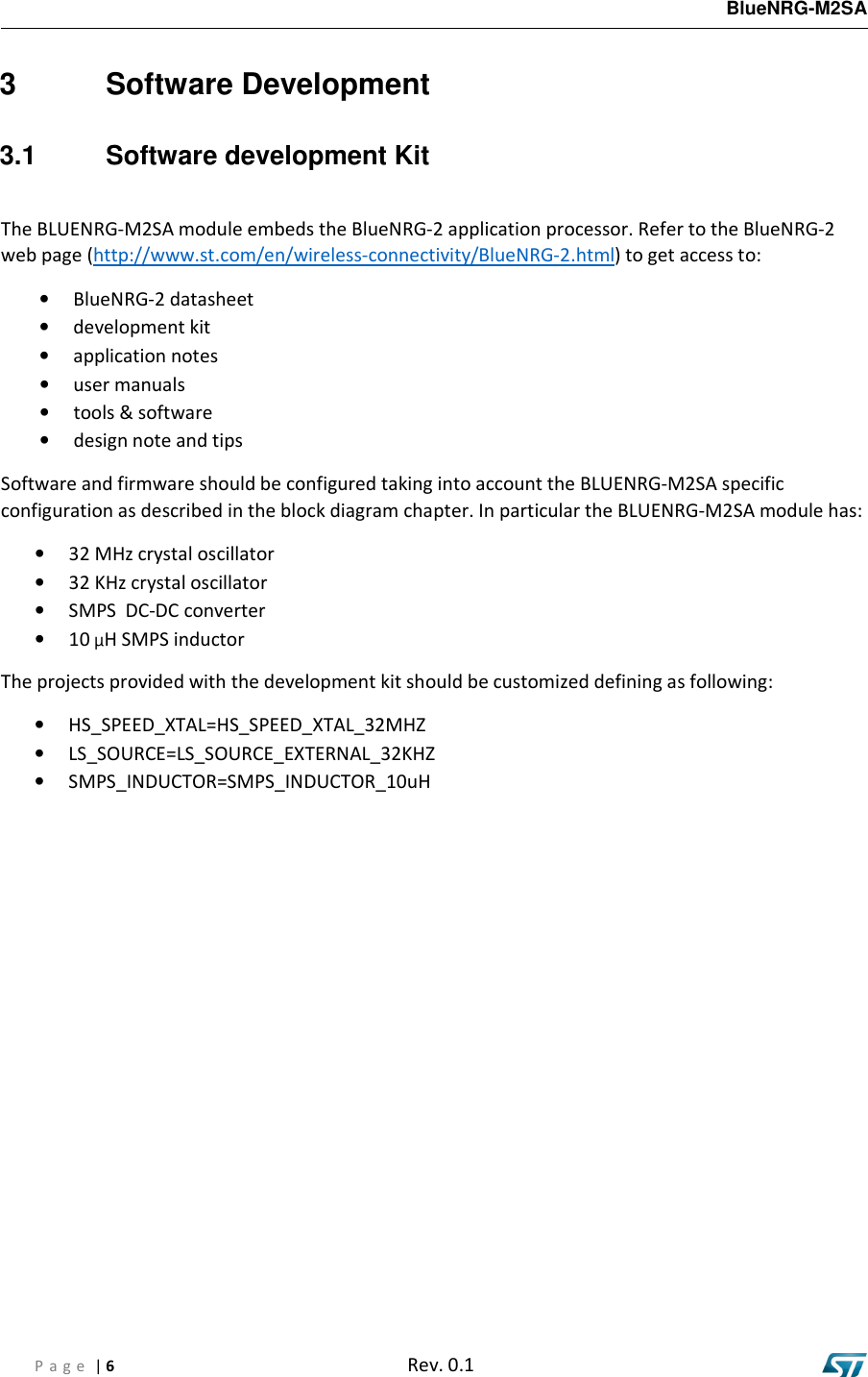   BlueNRG-M2SA  P a g e  | 6  Rev. 0.1    3  Software Development 3.1  Software development Kit  The BLUENRG-M2SA module embeds the BlueNRG-2 application processor. Refer to the BlueNRG-2 web page (http://www.st.com/en/wireless-connectivity/BlueNRG-2.html) to get access to: • BlueNRG-2 datasheet • development kit • application notes • user manuals • tools &amp; software • design note and tips Software and firmware should be configured taking into account the BLUENRG-M2SA specific configuration as described in the block diagram chapter. In particular the BLUENRG-M2SA module has: • 32 MHz crystal oscillator • 32 KHz crystal oscillator • SMPS  DC-DC converter • 10 µH SMPS inductor The projects provided with the development kit should be customized defining as following: • HS_SPEED_XTAL=HS_SPEED_XTAL_32MHZ • LS_SOURCE=LS_SOURCE_EXTERNAL_32KHZ • SMPS_INDUCTOR=SMPS_INDUCTOR_10uH            