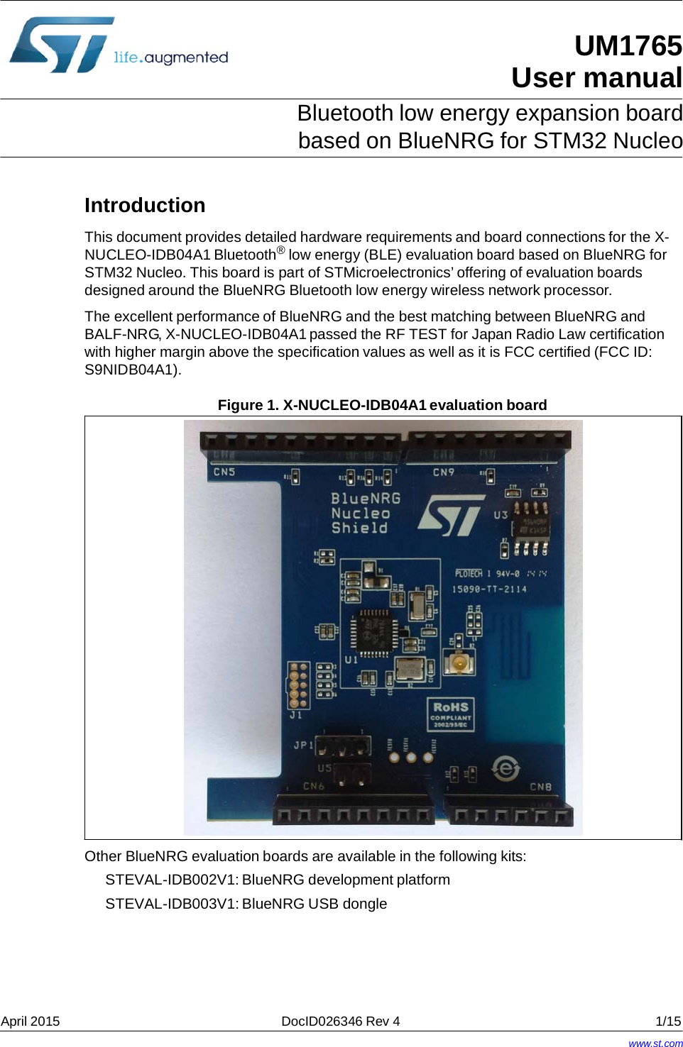  UM1765 User manual Bluetooth low energy expansion board based on BlueNRG for STM32 Nucleo Introduction This document provides detailed hardware requirements and board connections for the X- NUCLEO-IDB04A1 Bluetooth® low energy (BLE) evaluation board based on BlueNRG for STM32 Nucleo. This board is part of STMicroelectronics’ offering of evaluation boards designed around the BlueNRG Bluetooth low energy wireless network processor. The excellent performance of BlueNRG and the best matching between BlueNRG and BALF-NRG, X-NUCLEO-IDB04A1 passed the RF TEST for Japan Radio Law certification with higher margin above the specification values as well as it is FCC certified (FCC ID: S9NIDB04A1). Figure 1. X-NUCLEO-IDB04A1 evaluation board  Other BlueNRG evaluation boards are available in the following kits: STEVAL-IDB002V1: BlueNRG development platform STEVAL-IDB003V1: BlueNRG USB dongle April 2015  DocID026346 Rev 4  1/15 www.st.com 