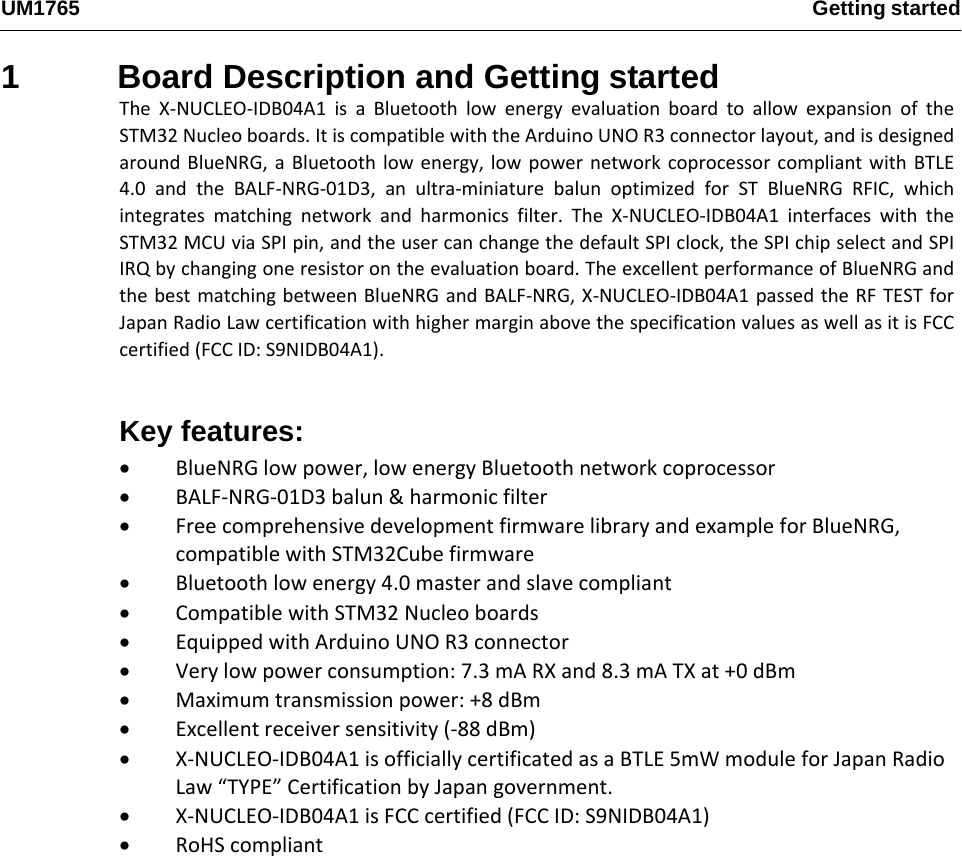 UM1765 Getting started1  Board Description and Getting started TheX‐NUCLEO‐IDB04A1isaBluetoothlowenergyevaluationboardtoallowexpansionoftheSTM32Nucleoboards.ItiscompatiblewiththeArduinoUNOR3connectorlayout,andisdesignedaroundBlueNRG,aBluetoothlowenergy,lowpowernetworkcoprocessorcompliantwithBTLE4.0andtheBALF‐NRG‐01D3,anultra‐miniaturebalunoptimizedforSTBlueNRGRFIC,whichintegratesmatchingnetworkandharmonicsfilter.TheX‐NUCLEO‐IDB04A1interfaceswiththeSTM32MCUviaSPIpin,andtheusercanchangethedefaultSPIclock,theSPIchipselectandSPIIRQbychangingoneresistorontheevaluationboard.TheexcellentperformanceofBlueNRGandthebestmatchingbetweenBlueNRGandBALF‐NRG,X‐NUCLEO‐IDB04A1passedtheRFTESTforJapanRadioLawcertificationwithhighermarginabovethespecificationvaluesaswellasitisFCCcertified(FCCID:S9NIDB04A1).Key features:  BlueNRGlowpower,lowenergyBluetoothnetworkcoprocessor BALF‐NRG‐01D3balun&amp;harmonicfilter FreecomprehensivedevelopmentfirmwarelibraryandexampleforBlueNRG,compatiblewithSTM32Cubefirmware Bluetoothlowenergy4.0masterandslavecompliant CompatiblewithSTM32Nucleoboards EquippedwithArduinoUNOR3connector Verylowpowerconsumption:7.3mARXand8.3mATXat+0dBm Maximumtransmissionpower:+8dBm Excellentreceiversensitivity(‐88dBm) X‐NUCLEO‐IDB04A1isofficiallycertificatedasaBTLE5mWmoduleforJapanRadioLaw“TYPE”CertificationbyJapangovernment. X‐NUCLEO‐IDB04A1isFCCcertified(FCCID:S9NIDB04A1) RoHScompliant Figure 1 - Functional Block Diagram    This section describes the hardware requirements for the X-NUCLEO-IDB04A1 evaluation board.    