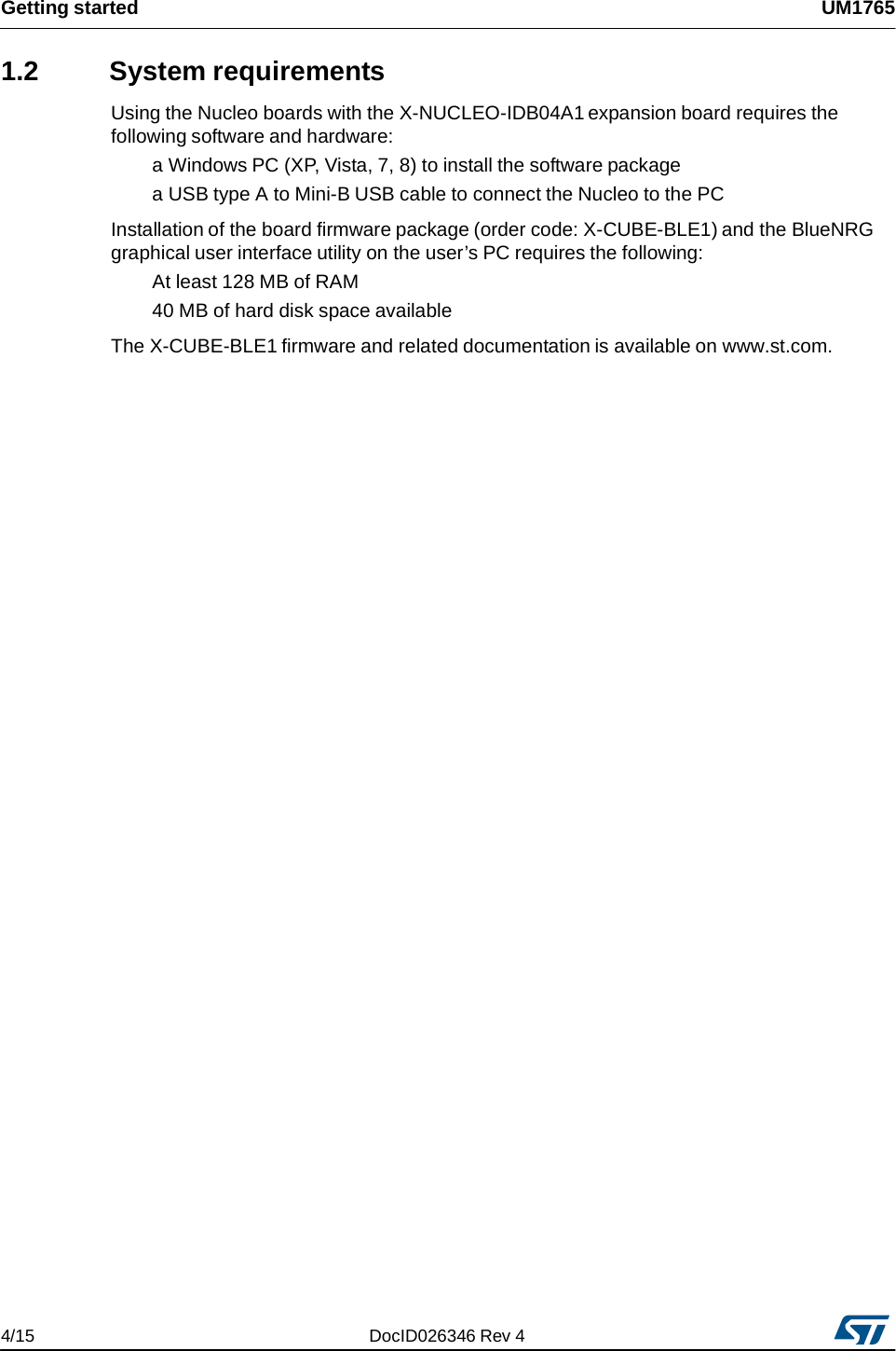 Getting started UM17651.2 System requirements Using the Nucleo boards with the X-NUCLEO-IDB04A1 expansion board requires the following software and hardware: a Windows PC (XP, Vista, 7, 8) to install the software package a USB type A to Mini-B USB cable to connect the Nucleo to the PC Installation of the board firmware package (order code: X-CUBE-BLE1) and the BlueNRG graphical user interface utility on the user’s PC requires the following: At least 128 MB of RAM 40 MB of hard disk space available The X-CUBE-BLE1 firmware and related documentation is available on www.st.com. 4/15 DocID026346 Rev 4 
