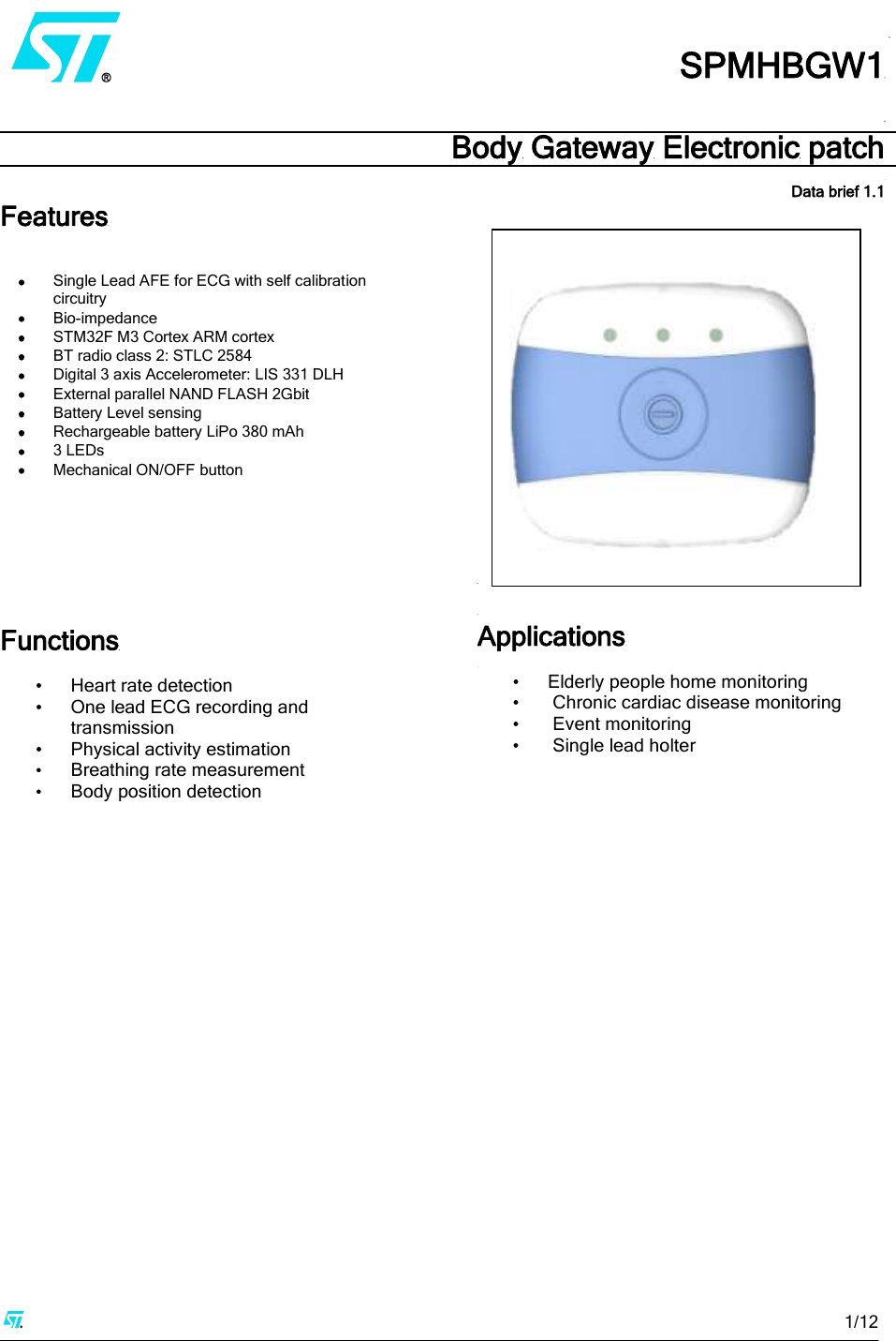     1/12             SPMHBGW1  Body Gateway Electronic patch  Data brief 1.1Features    Single Lead AFE for ECG with self calibration circuitry   Bio-impedance   STM32F M3 Cortex ARM cortex  BT radio class 2: STLC 2584  Digital 3 axis Accelerometer: LIS 331 DLH  External parallel NAND FLASH 2Gbit  Battery Level sensing  Rechargeable battery LiPo 380 mAh   3 LEDs   Mechanical ON/OFF button         Functions  • Heart rate detection • One lead ECG recording and transmission • Physical activity estimation • Breathing rate measurement • Body position detection                       Applications  • Elderly people home monitoring •  Chronic cardiac disease monitoring •  Event monitoring •  Single lead holter      