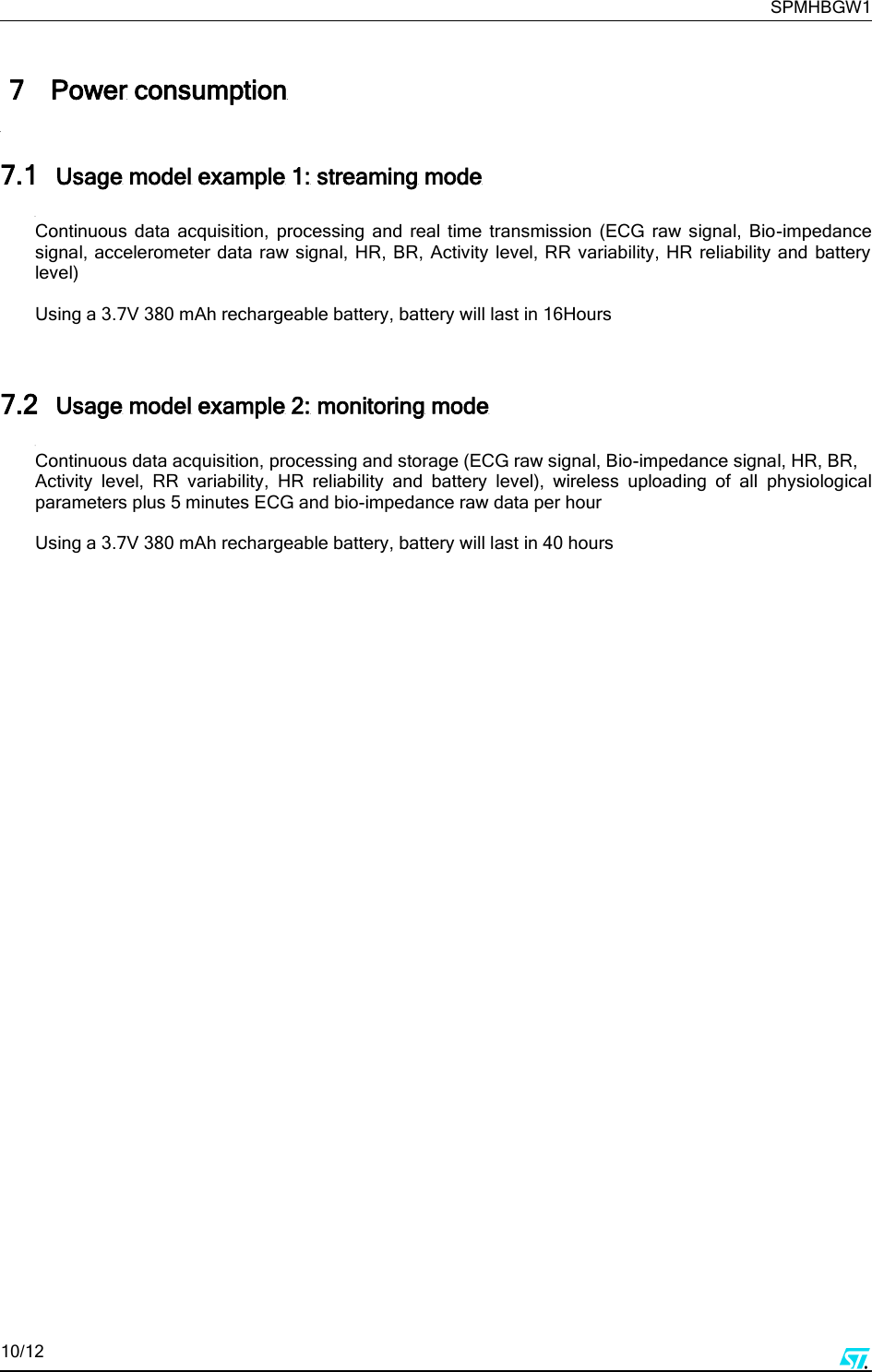     SPMHBGW1 10/12       7 Power consumption  7.1 Usage model example 1: streaming mode  Continuous  data  acquisition,  processing  and  real  time  transmission  (ECG  raw  signal,  Bio-impedance signal, accelerometer data raw signal, HR,  BR, Activity level, RR variability, HR reliability and battery level)   Using a 3.7V 380 mAh rechargeable battery, battery will last in 16Hours   7.2 Usage model example 2: monitoring mode  Continuous data acquisition, processing and storage (ECG raw signal, Bio-impedance signal, HR, BR, Activity  level,  RR  variability,  HR  reliability  and  battery  level),  wireless  uploading  of  all  physiological parameters plus 5 minutes ECG and bio-impedance raw data per hour   Using a 3.7V 380 mAh rechargeable battery, battery will last in 40 hours         