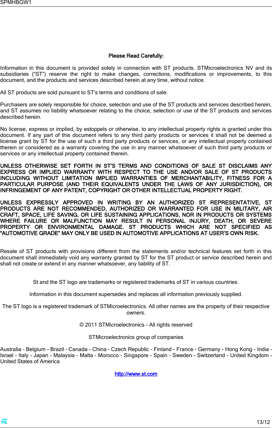 SPMHBGW1     13/12         Please Read Carefully:  Information  in  this  document  is  provided  solely  in  connection  with  ST  products.  STMicroelectronics  NV  and  its subsidiaries  (“ST”)  reserve  the  right  to  make  changes,  corrections,  modifications  or  improvements,  to  this document, and the products and services described herein at any time, without notice.  All ST products are sold pursuant to ST’s terms and conditions of sale.  Purchasers are solely responsible for choice, selection and use of the ST products and services described herein, and ST assumes no liability whatsoever relating to the choice, selection or use of the ST products and services described herein.   No license, express or implied, by estoppels or otherwise, to any intellectual property rights is granted under this document.  If  any  part  of  this document  refers  to  any  third  party  products  or  services  it  shall  not  be  deemed  a license grant by ST for the use of such a third party products or services, or any intellectual property contained therein or considered as a warranty covering the use in any manner whatsoever of  such third party products or services or any intellectual property contained therein.   UNLESS  OTHERWISE  SET  FORTH  IN  ST’S  TERMS  AND  CONDITIONS  OF  SALE  ST  DISCLAIMS  ANY EXPRESS  OR  IMPLIED  WARRANTY  WITH  RESPECT  TO  THE  USE  AND/OR  SALE  OF  ST  PRODUCTS INCLUDING  WITHOUT  LIMITATION  IMPLIED  WARRANTIES  OF  MERCHANTABILITY,  FITNESS  FOR  A PARTICULAR  PURPOSE  (AND  THEIR  EQUIVALENTS  UNDER  THE  LAWS  OF  ANY  JURISDICTION),  OR INFRINGEMENT OF ANY PATENT, COPYRIGHT OR OTHER INTELLECTUAL PROPERTY RIGHT.  UNLESS  EXPRESSLY  APPROVED  IN  WRITING  BY  AN  AUTHORIZED  ST  REPRESENTATIVE,  ST PRODUCTS  ARE  NOT  RECOMMENDED,  AUTHORIZED  OR  WARRANTED  FOR  USE  IN  MILITARY,  AIR CRAFT, SPACE, LIFE SAVING,  OR LIFE SUSTAINING APPLICATIONS, NOR IN PRODUCTS  OR SYSTEMS WHERE  FAILURE  OR  MALFUNCTION  MAY  RESULT  IN  PERSONAL  INJURY,  DEATH,  OR  SEVERE PROPERTY  OR  ENVIRONMENTAL  DAMAGE.  ST  PRODUCTS  WHICH  ARE  NOT  SPECIFIED  AS “AUTOMOTIVE GRADE” MAY ONLY BE USED IN AUTOMOTIVE APPLICATIONS AT USER’S OWN RISK.   Resale  of  ST  products  with  provisions  different  from  the  statements  and/or  technical  features  set  forth  in  this document shall immediately void any warranty granted by ST for the ST product or service described herein and shall not create or extend in any manner whatsoever, any liability of ST.   St and the ST logo are trademarks or registered trademarks of ST in various countries.  Information in this document supersedes and replaces all information previously supplied.  The ST logo is a registered trademark of STMicroelectronics. All other names are the property of their respective owners.  © 2011 STMicroelectronics - All rights reserved  STMicroelectronics group of companies  Australia – Belgium - Brazil – Canada - China – Czech Republic - Finland - France - Germany - Hong Kong - India – Israel - Italy - Japan - Malaysia - Malta – Morocco - Singapore - Spain - Sweden - Switzerland - United Kingdom – United States of America  http://www.st.com    