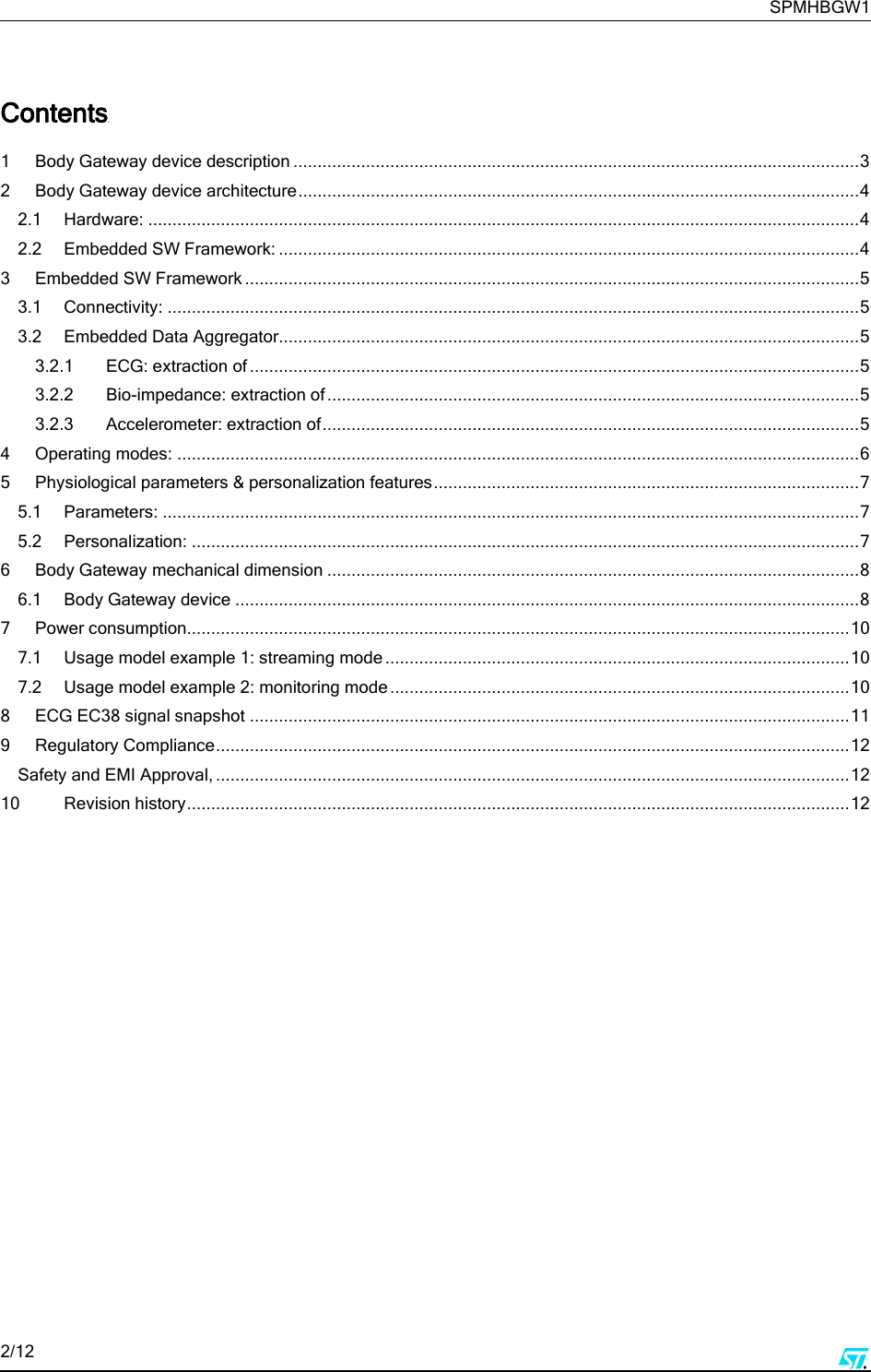     SPMHBGW1 2/12       Contents  1 Body Gateway device description ..................................................................................................................... 3 2 Body Gateway device architecture .................................................................................................................... 4 2.1 Hardware: ................................................................................................................................................... 4 2.2 Embedded SW Framework: ........................................................................................................................ 4 3 Embedded SW Framework ............................................................................................................................... 5 3.1 Connectivity: ............................................................................................................................................... 5 3.2 Embedded Data Aggregator........................................................................................................................ 5 3.2.1 ECG: extraction of .............................................................................................................................. 5 3.2.2 Bio-impedance: extraction of .............................................................................................................. 5 3.2.3 Accelerometer: extraction of ............................................................................................................... 5 4 Operating modes: ............................................................................................................................................. 6 5 Physiological parameters &amp; personalization features ........................................................................................ 7 5.1 Parameters: ................................................................................................................................................ 7 5.2 Personalization: .......................................................................................................................................... 7 6 Body Gateway mechanical dimension .............................................................................................................. 8 6.1 Body Gateway device ................................................................................................................................. 8 7 Power consumption......................................................................................................................................... 10 7.1 Usage model example 1: streaming mode ................................................................................................ 10 7.2 Usage model example 2: monitoring mode ............................................................................................... 10 8 ECG EC38 signal snapshot ............................................................................................................................ 11 9 Regulatory Compliance ................................................................................................................................... 12 Safety and EMI Approval, ................................................................................................................................... 12 10 Revision history ......................................................................................................................................... 12      