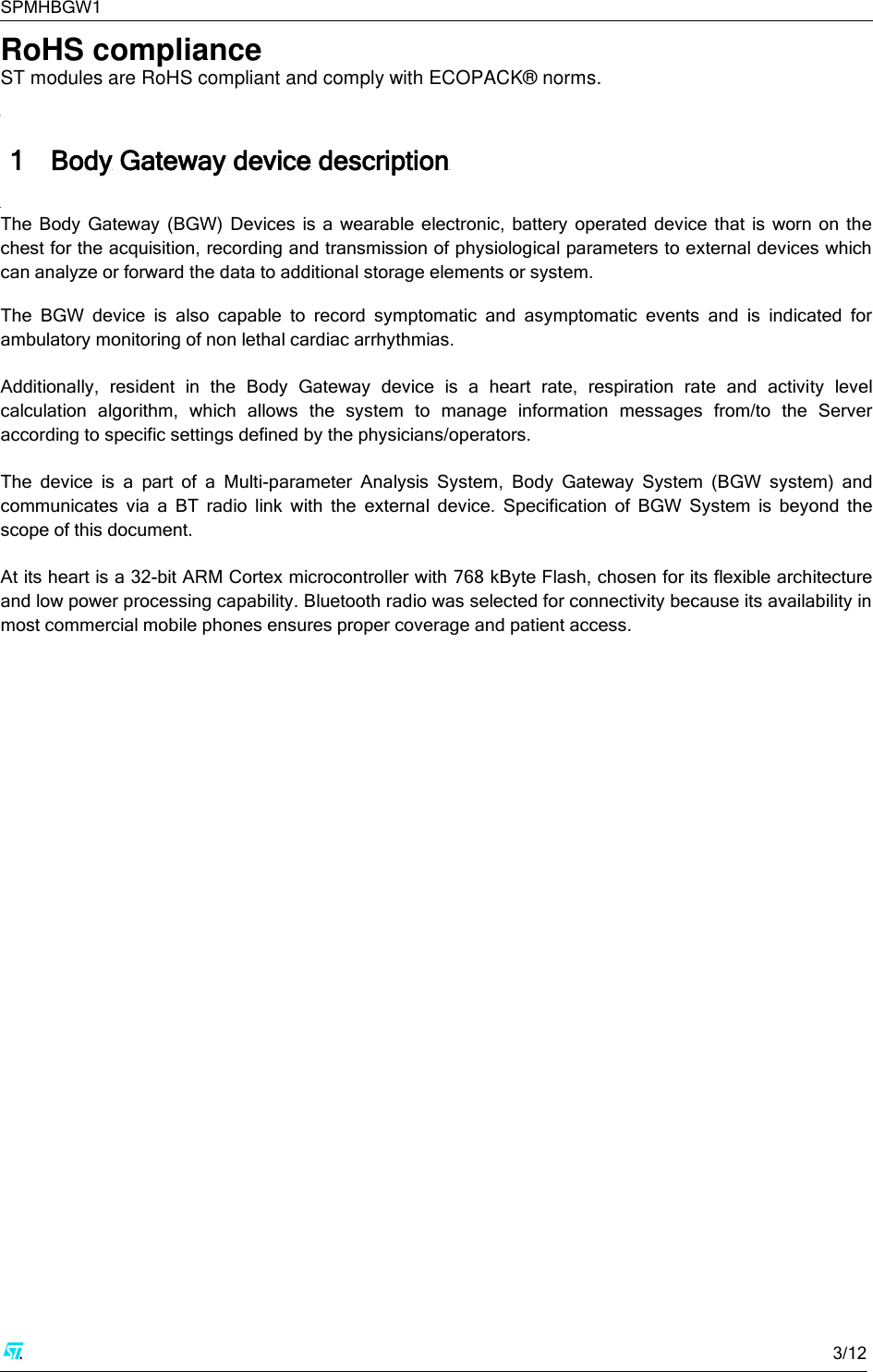 SPMHBGW1     3/12  RoHS compliance ST modules are RoHS compliant and comply with ECOPACK® norms.  1 Body Gateway device description  The  Body  Gateway  (BGW)  Devices  is  a  wearable  electronic,  battery  operated  device  that  is worn on  the chest for the acquisition, recording and transmission of physiological parameters to external devices which can analyze or forward the data to additional storage elements or system.  The  BGW  device  is  also  capable  to  record  symptomatic  and  asymptomatic  events  and  is  indicated  for ambulatory monitoring of non lethal cardiac arrhythmias.   Additionally,  resident  in  the  Body  Gateway  device  is  a  heart  rate,  respiration  rate  and  activity  level calculation  algorithm,  which  allows  the  system  to  manage  information  messages  from/to  the  Server according to specific settings defined by the physicians/operators.  The  device  is  a  part  of  a  Multi-parameter  Analysis  System,  Body  Gateway  System  (BGW  system)  and communicates  via  a  BT  radio  link  with  the  external  device.  Specification  of  BGW  System  is  beyond  the scope of this document.  At its heart is a 32-bit ARM Cortex microcontroller with 768 kByte Flash, chosen for its flexible architecture and low power processing capability. Bluetooth radio was selected for connectivity because its availability in most commercial mobile phones ensures proper coverage and patient access.           