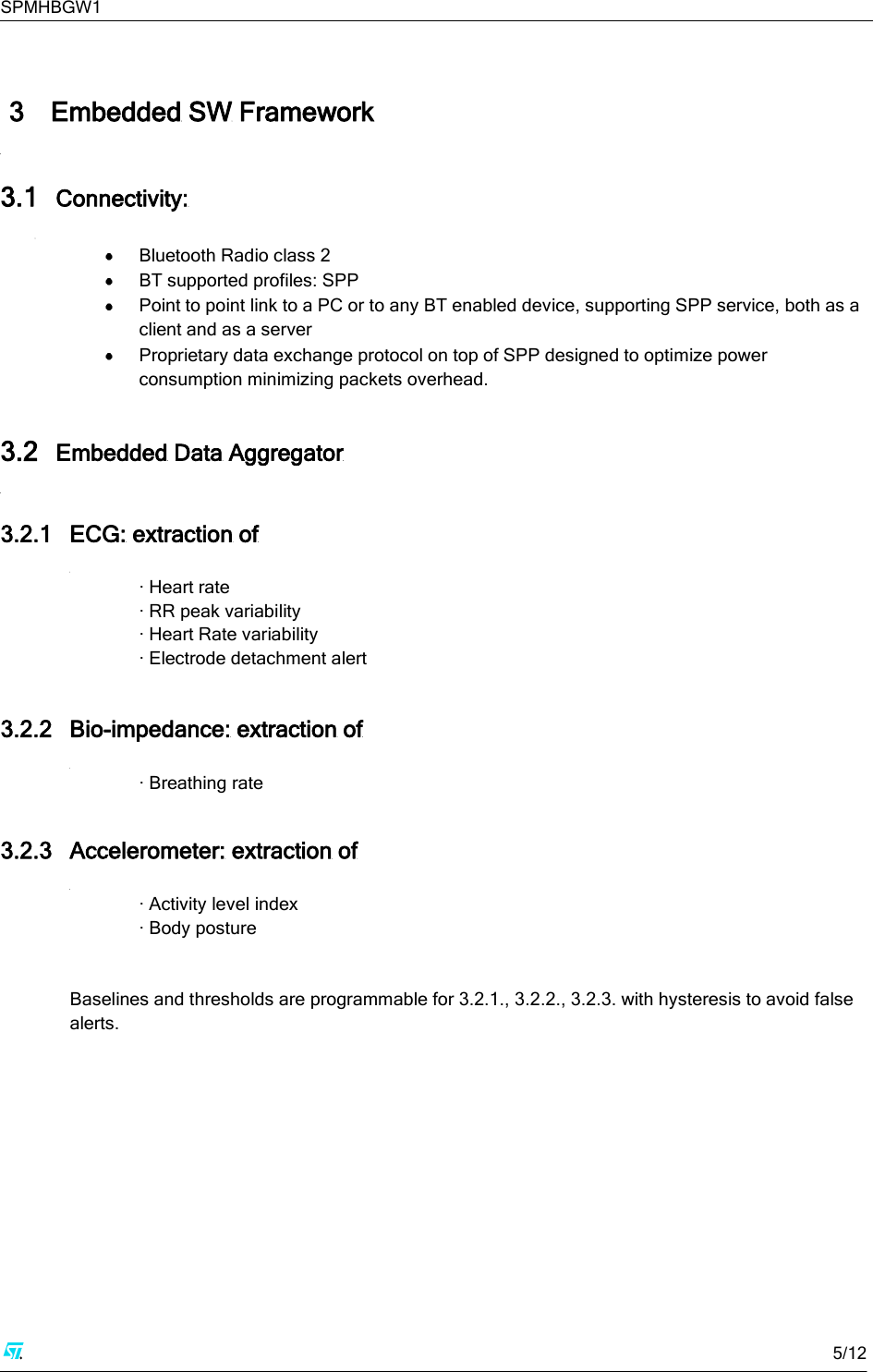 SPMHBGW1     5/12    3 Embedded SW Framework  3.1 Connectivity:   Bluetooth Radio class 2  BT supported profiles: SPP  Point to point link to a PC or to any BT enabled device, supporting SPP service, both as a client and as a server  Proprietary data exchange protocol on top of SPP designed to optimize power consumption minimizing packets overhead.  3.2 Embedded Data Aggregator  3.2.1 ECG: extraction of  · Heart rate · RR peak variability · Heart Rate variability · Electrode detachment alert  3.2.2 Bio-impedance: extraction of  · Breathing rate  3.2.3 Accelerometer: extraction of  · Activity level index  · Body posture   Baselines and thresholds are programmable for 3.2.1., 3.2.2., 3.2.3. with hysteresis to avoid false alerts.       