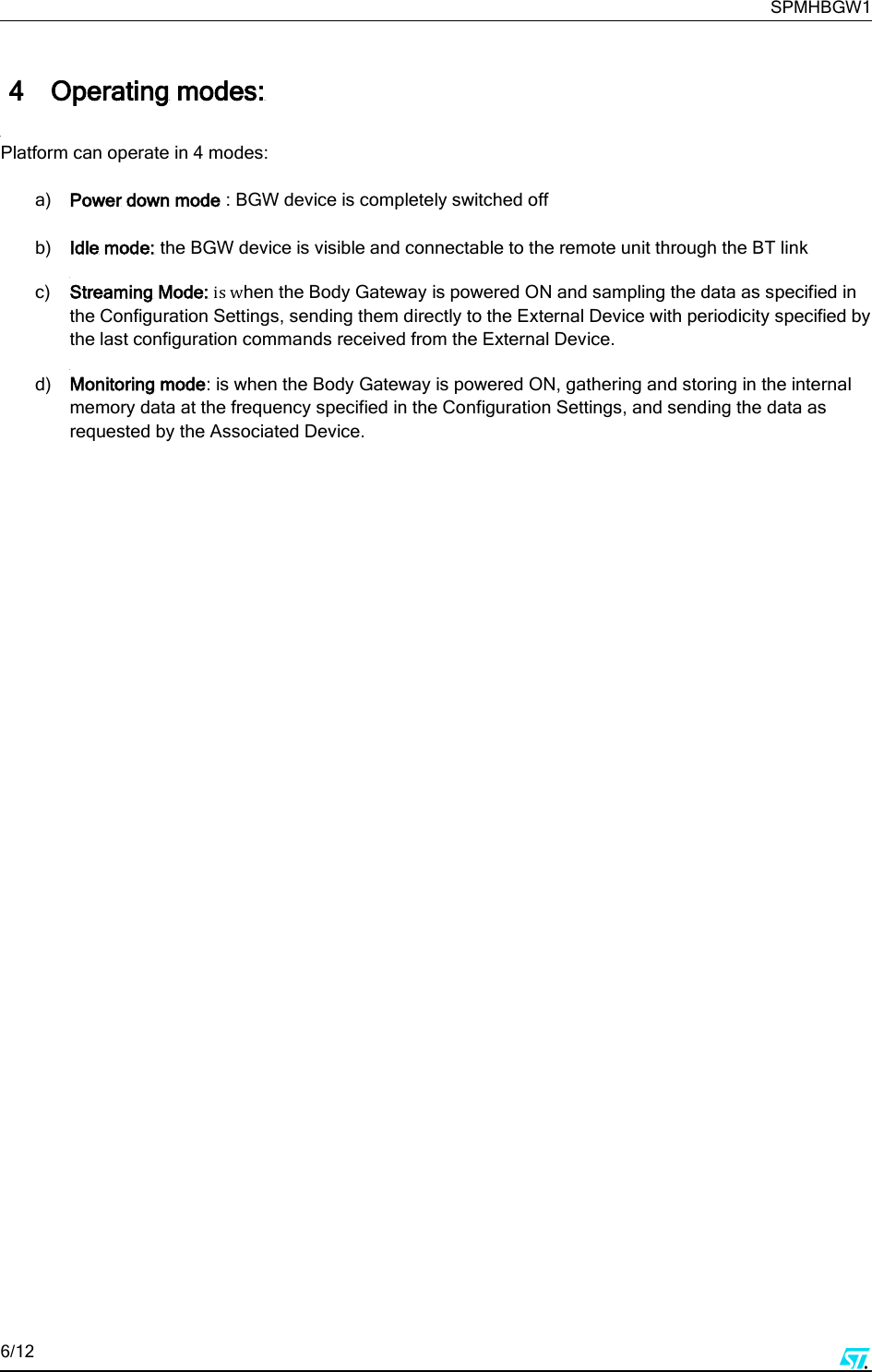     SPMHBGW1 6/12       4 Operating modes:  Platform can operate in 4 modes:  a) Power down mode : BGW device is completely switched off  b) Idle mode: the BGW device is visible and connectable to the remote unit through the BT link  c) Streaming Mode: is when the Body Gateway is powered ON and sampling the data as specified in the Configuration Settings, sending them directly to the External Device with periodicity specified by the last configuration commands received from the External Device.  d) Monitoring mode: is when the Body Gateway is powered ON, gathering and storing in the internal memory data at the frequency specified in the Configuration Settings, and sending the data as requested by the Associated Device.       