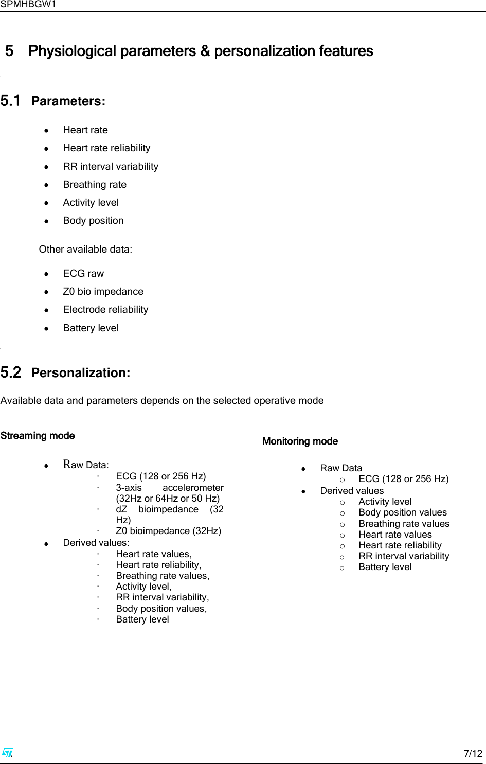SPMHBGW1     7/12   5 Physiological parameters &amp; personalization features  5.1 Parameters:   Heart rate   Heart rate reliability   RR interval variability  Breathing rate  Activity level  Body position  Other available data:   ECG raw  Z0 bio impedance   Electrode reliability  Battery level  5.2 Personalization:  Available data and parameters depends on the selected operative mode   Streaming mode  Raw Data: · ECG (128 or 256 Hz) · 3-axis  accelerometer (32Hz or 64Hz or 50 Hz) · dZ  bioimpedance  (32 Hz) · Z0 bioimpedance (32Hz)  Derived values: · Heart rate values, · Heart rate reliability, · Breathing rate values, · Activity level, · RR interval variability, · Body position values, · Battery level  Monitoring mode  Raw Data o ECG (128 or 256 Hz)  Derived values o Activity level  o Body position values o Breathing rate values o Heart rate values o Heart rate reliability o RR interval variability o Battery level       