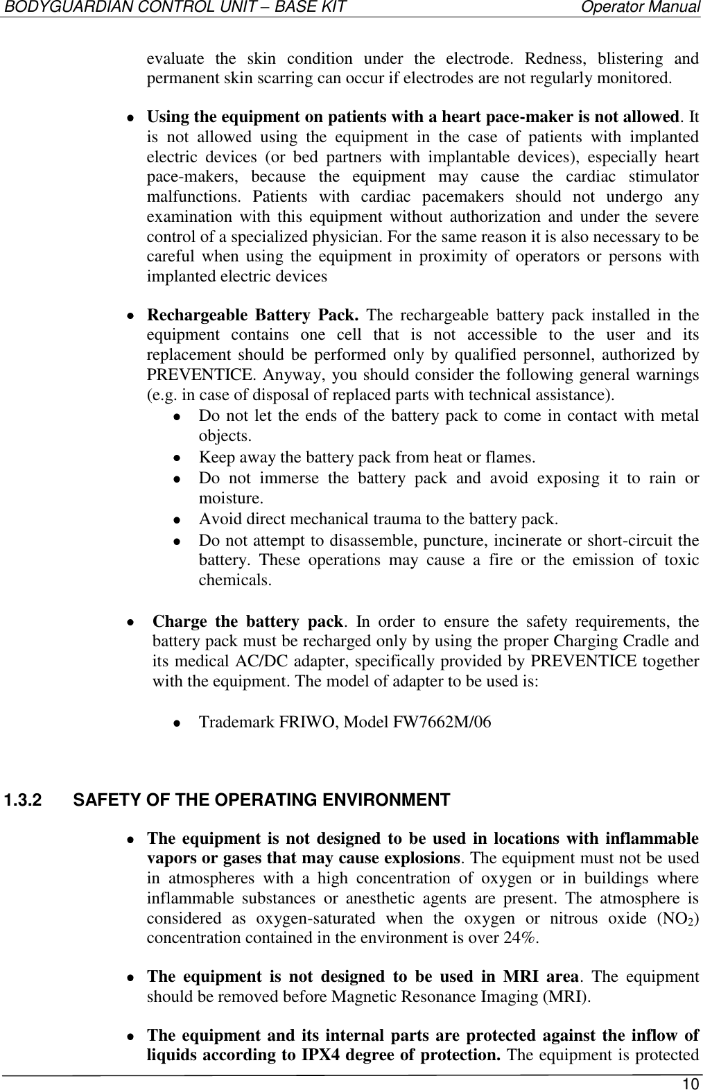 BODYGUARDIAN CONTROL UNIT – BASE KIT   Operator Manual 10  evaluate  the  skin  condition  under  the  electrode.  Redness,  blistering  and permanent skin scarring can occur if electrodes are not regularly monitored.  Using the equipment on patients with a heart pace-maker is not allowed. It is  not  allowed  using  the  equipment  in  the  case  of  patients  with  implanted electric  devices  (or  bed  partners  with  implantable  devices),  especially  heart pace-makers,  because  the  equipment  may  cause  the  cardiac  stimulator malfunctions.  Patients  with  cardiac  pacemakers  should  not  undergo  any examination  with  this  equipment without  authorization  and  under  the  severe control of a specialized physician. For the same reason it is also necessary to be careful when  using the  equipment  in  proximity of operators or  persons  with implanted electric devices  Rechargeable Battery  Pack. The  rechargeable  battery  pack  installed  in  the equipment  contains  one  cell  that  is  not  accessible  to  the  user  and  its replacement should be  performed only by qualified personnel, authorized by PREVENTICE. Anyway, you should consider the following general warnings (e.g. in case of disposal of replaced parts with technical assistance).  Do not let the ends of the battery pack to come in contact with metal objects.  Keep away the battery pack from heat or flames.  Do  not  immerse  the  battery  pack  and  avoid  exposing  it  to  rain  or moisture.  Avoid direct mechanical trauma to the battery pack.  Do not attempt to disassemble, puncture, incinerate or short-circuit the battery.  These  operations  may  cause  a  fire  or  the  emission  of  toxic chemicals.   Charge  the  battery  pack.  In  order  to  ensure  the  safety  requirements,  the battery pack must be recharged only by using the proper Charging Cradle and its medical AC/DC adapter, specifically provided by PREVENTICE together with the equipment. The model of adapter to be used is:     Trademark FRIWO, Model FW7662M/06 1.3.2  SAFETY OF THE OPERATING ENVIRONMENT  The equipment is not designed to be used in locations with inflammable vapors or gases that may cause explosions. The equipment must not be used in  atmospheres  with  a  high  concentration  of  oxygen  or  in  buildings  where inflammable  substances  or  anesthetic  agents  are  present.  The  atmosphere  is considered  as  oxygen-saturated  when  the  oxygen  or  nitrous  oxide  (NO2) concentration contained in the environment is over 24%.  The  equipment  is  not  designed  to  be  used  in  MRI  area.  The  equipment should be removed before Magnetic Resonance Imaging (MRI).  The equipment and its internal parts are protected against the inflow of liquids according to IPX4 degree of protection. The equipment is protected 