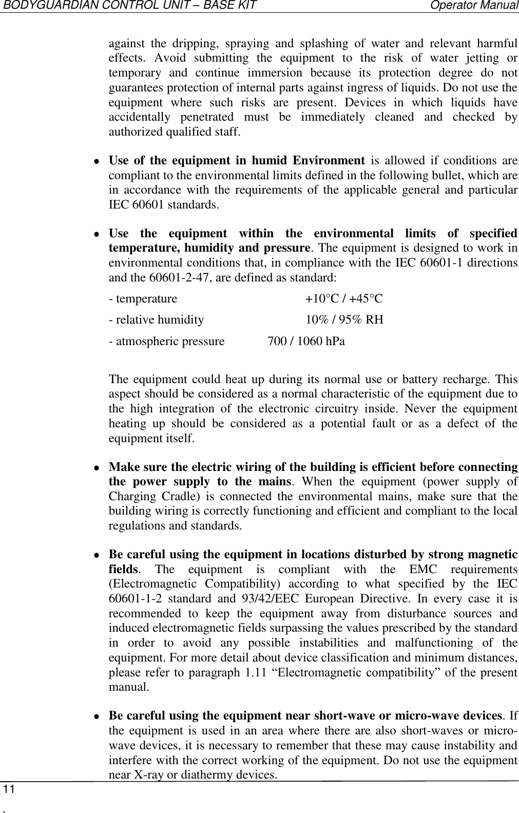 BODYGUARDIAN CONTROL UNIT – BASE KIT   Operator Manual  11  `   against  the  dripping,  spraying  and  splashing  of  water  and  relevant  harmful effects. Avoid  submitting  the  equipment  to  the  risk  of  water  jetting  or temporary  and  continue  immersion  because  its  protection  degree  do  not guarantees protection of internal parts against ingress of liquids. Do not use the equipment  where  such  risks  are  present.  Devices  in  which  liquids  have accidentally  penetrated  must  be  immediately  cleaned  and  checked  by authorized qualified staff.  Use of  the  equipment in  humid Environment  is  allowed  if  conditions  are compliant to the environmental limits defined in the following bullet, which are in  accordance with  the  requirements of  the applicable  general  and  particular IEC 60601 standards.  Use  the  equipment  within  the  environmental  limits  of  specified temperature, humidity and pressure. The equipment is designed to work in environmental conditions that, in compliance with the IEC 60601-1 directions and the 60601-2-47, are defined as standard: - temperature        +10°C / +45°C - relative humidity      10% / 95% RH - atmospheric pressure   700 / 1060 hPa  The equipment could heat up during its normal use or battery recharge. This aspect should be considered as a normal characteristic of the equipment due to the  high  integration  of  the  electronic  circuitry  inside.  Never  the  equipment heating  up  should  be  considered  as  a  potential  fault  or  as  a  defect  of  the equipment itself.  Make sure the electric wiring of the building is efficient before connecting the  power  supply  to  the  mains.  When  the  equipment  (power  supply  of Charging  Cradle)  is  connected  the  environmental  mains,  make  sure  that  the building wiring is correctly functioning and efficient and compliant to the local regulations and standards.  Be careful using the equipment in locations disturbed by strong magnetic fields.  The  equipment  is  compliant  with  the  EMC  requirements (Electromagnetic  Compatibility)  according  to  what  specified  by  the  IEC 60601-1-2  standard  and  93/42/EEC  European  Directive.  In  every  case  it  is recommended  to  keep  the  equipment  away  from  disturbance  sources  and induced electromagnetic fields surpassing the values prescribed by the standard in  order  to  avoid  any  possible  instabilities  and  malfunctioning  of  the equipment. For more detail about device classification and minimum distances, please refer to  paragraph  1.11 “Electromagnetic  compatibility” of the  present manual.  Be careful using the equipment near short-wave or micro-wave devices. If the equipment is used in an area where there are also short-waves or micro-wave devices, it is necessary to remember that these may cause instability and interfere with the correct working of the equipment. Do not use the equipment near X-ray or diathermy devices. 