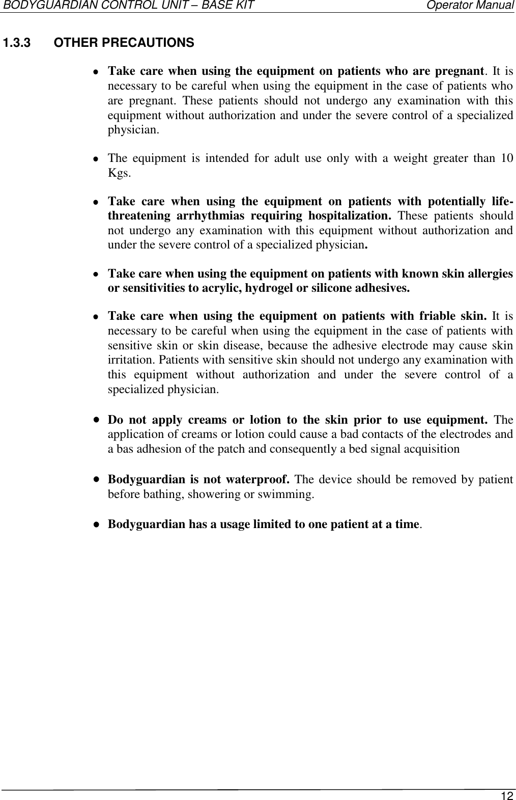 BODYGUARDIAN CONTROL UNIT – BASE KIT   Operator Manual 12  1.3.3  OTHER PRECAUTIONS  Take care when using the equipment on patients who are pregnant. It is necessary to be careful when using the equipment in the case of patients who are  pregnant.  These  patients  should  not  undergo  any  examination  with  this equipment without authorization and under the severe control of a specialized physician.  The  equipment  is  intended for  adult  use  only  with  a  weight  greater  than  10 Kgs.  Take  care  when  using  the  equipment  on  patients  with  potentially  life-threatening  arrhythmias  requiring  hospitalization.  These  patients  should not  undergo  any examination  with  this  equipment  without  authorization  and under the severe control of a specialized physician.  Take care when using the equipment on patients with known skin allergies or sensitivities to acrylic, hydrogel or silicone adhesives.  Take care  when  using  the equipment  on patients with  friable skin.  It  is necessary to be careful when using the equipment in the case of patients with sensitive skin or skin disease, because the adhesive electrode may cause skin irritation. Patients with sensitive skin should not undergo any examination with this  equipment  without  authorization  and  under  the  severe  control  of  a specialized physician.  Do  not  apply  creams  or  lotion  to  the  skin  prior  to  use  equipment.  The application of creams or lotion could cause a bad contacts of the electrodes and a bas adhesion of the patch and consequently a bed signal acquisition  Bodyguardian is not waterproof. The device should be removed by patient before bathing, showering or swimming.  Bodyguardian has a usage limited to one patient at a time. 