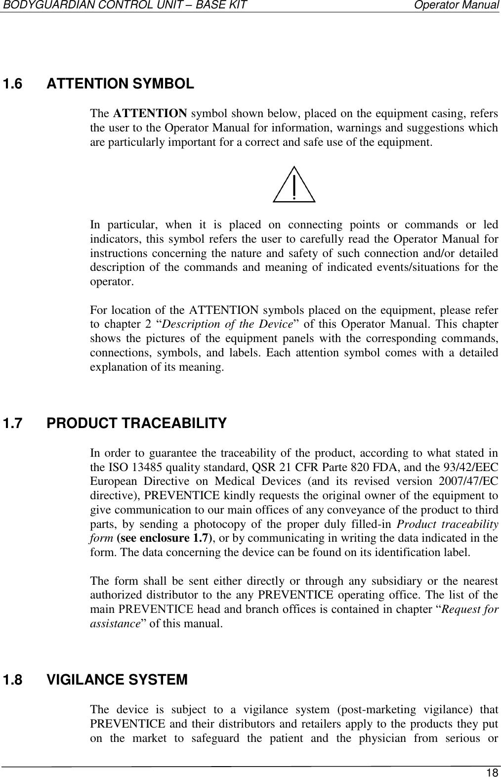 BODYGUARDIAN CONTROL UNIT – BASE KIT   Operator Manual 18  1.6  ATTENTION SYMBOL  The ATTENTION symbol shown below, placed on the equipment casing, refers the user to the Operator Manual for information, warnings and suggestions which are particularly important for a correct and safe use of the equipment.    In  particular,  when  it  is  placed  on  connecting  points  or  commands  or  led indicators, this symbol refers the user to carefully read the Operator Manual for instructions concerning the nature and safety of such connection and/or detailed description of the commands and meaning of indicated events/situations for the operator.  For location of the ATTENTION symbols placed on the equipment, please refer to  chapter  2  “Description of the Device”  of  this  Operator  Manual.  This  chapter shows  the  pictures  of  the  equipment  panels  with  the  corresponding commands, connections,  symbols,  and  labels.  Each  attention  symbol  comes  with  a  detailed explanation of its meaning. 1.7  PRODUCT TRACEABILITY  In order to guarantee the traceability of the product, according to what stated in the ISO 13485 quality standard, QSR 21 CFR Parte 820 FDA, and the 93/42/EEC European  Directive  on  Medical  Devices  (and  its  revised  version  2007/47/EC directive), PREVENTICE kindly requests the original owner of the equipment to give communication to our main offices of any conveyance of the product to third parts,  by  sending  a  photocopy  of  the  proper  duly  filled-in  Product  traceability form (see enclosure 1.7), or by communicating in writing the data indicated in the form. The data concerning the device can be found on its identification label.  The  form  shall  be  sent  either  directly  or  through  any  subsidiary  or  the  nearest authorized distributor to the any PREVENTICE operating office. The list of the main PREVENTICE head and branch offices is contained in chapter “Request for assistance” of this manual. 1.8  VIGILANCE SYSTEM  The  device  is  subject  to  a  vigilance  system  (post-marketing  vigilance)  that PREVENTICE and their distributors and retailers apply to the products they put on  the  market  to  safeguard  the  patient  and  the  physician  from  serious  or 