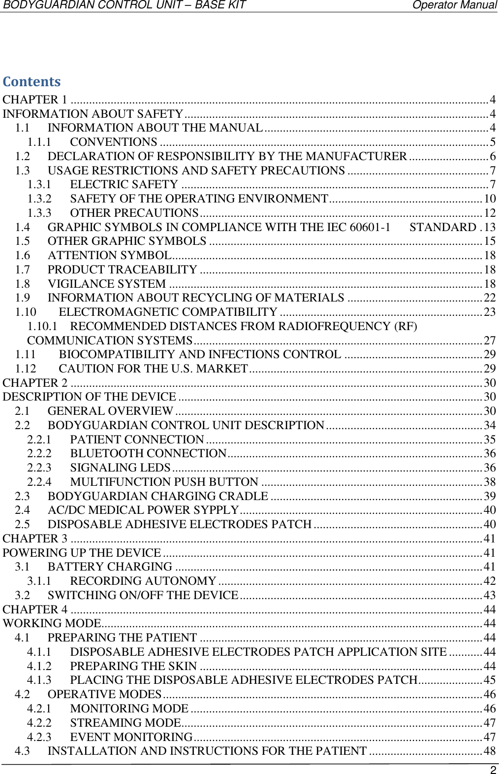 BODYGUARDIAN CONTROL UNIT – BASE KIT   Operator Manual 2   Contents CHAPTER 1 ........................................................................................................................................ 4 INFORMATION ABOUT SAFETY ................................................................................................... 4 1.1 INFORMATION ABOUT THE MANUAL ......................................................................... 4 1.1.1 CONVENTIONS ........................................................................................................... 5 1.2 DECLARATION OF RESPONSIBILITY BY THE MANUFACTURER .......................... 6 1.3 USAGE RESTRICTIONS AND SAFETY PRECAUTIONS .............................................. 7 1.3.1 ELECTRIC SAFETY .................................................................................................... 7 1.3.2 SAFETY OF THE OPERATING ENVIRONMENT .................................................. 10 1.3.3 OTHER PRECAUTIONS ............................................................................................ 12 1.4 GRAPHIC SYMBOLS IN COMPLIANCE WITH THE IEC 60601-1      STANDARD . 13 1.5 OTHER GRAPHIC SYMBOLS ......................................................................................... 15 1.6 ATTENTION SYMBOL ..................................................................................................... 18 1.7 PRODUCT TRACEABILITY ............................................................................................ 18 1.8 VIGILANCE SYSTEM ...................................................................................................... 18 1.9 INFORMATION ABOUT RECYCLING OF MATERIALS ............................................ 22 1.10 ELECTROMAGNETIC COMPATIBILITY .................................................................. 23 1.10.1 RECOMMENDED DISTANCES FROM RADIOFREQUENCY (RF) COMMUNICATION SYSTEMS .............................................................................................. 27 1.11 BIOCOMPATIBILITY AND INFECTIONS CONTROL ............................................. 29 1.12 CAUTION FOR THE U.S. MARKET ............................................................................ 29 CHAPTER 2 ...................................................................................................................................... 30 DESCRIPTION OF THE DEVICE ................................................................................................... 30 2.1 GENERAL OVERVIEW .................................................................................................... 30 2.2 BODYGUARDIAN CONTROL UNIT DESCRIPTION ................................................... 34 2.2.1 PATIENT CONNECTION .......................................................................................... 35 2.2.2 BLUETOOTH CONNECTION ................................................................................... 36 2.2.3 SIGNALING LEDS ..................................................................................................... 36 2.2.4 MULTIFUNCTION PUSH BUTTON ........................................................................ 38 2.3 BODYGUARDIAN CHARGING CRADLE ..................................................................... 39 2.4 AC/DC MEDICAL POWER SYPPLY ............................................................................... 40 2.5 DISPOSABLE ADHESIVE ELECTRODES PATCH ....................................................... 40 CHAPTER 3 ...................................................................................................................................... 41 POWERING UP THE DEVICE ........................................................................................................ 41 3.1 BATTERY CHARGING .................................................................................................... 41 3.1.1 RECORDING AUTONOMY ...................................................................................... 42 3.2 SWITCHING ON/OFF THE DEVICE ............................................................................... 43 CHAPTER 4 ...................................................................................................................................... 44 WORKING MODE............................................................................................................................ 44 4.1 PREPARING THE PATIENT ............................................................................................ 44 4.1.1 DISPOSABLE ADHESIVE ELECTRODES PATCH APPLICATION SITE ........... 44 4.1.2 PREPARING THE SKIN ............................................................................................ 44 4.1.3 PLACING THE DISPOSABLE ADHESIVE ELECTRODES PATCH ..................... 45 4.2 OPERATIVE MODES ........................................................................................................ 46 4.2.1 MONITORING MODE ............................................................................................... 46 4.2.2 STREAMING MODE.................................................................................................. 47 4.2.3 EVENT MONITORING .............................................................................................. 47 4.3 INSTALLATION AND INSTRUCTIONS FOR THE PATIENT ..................................... 48 