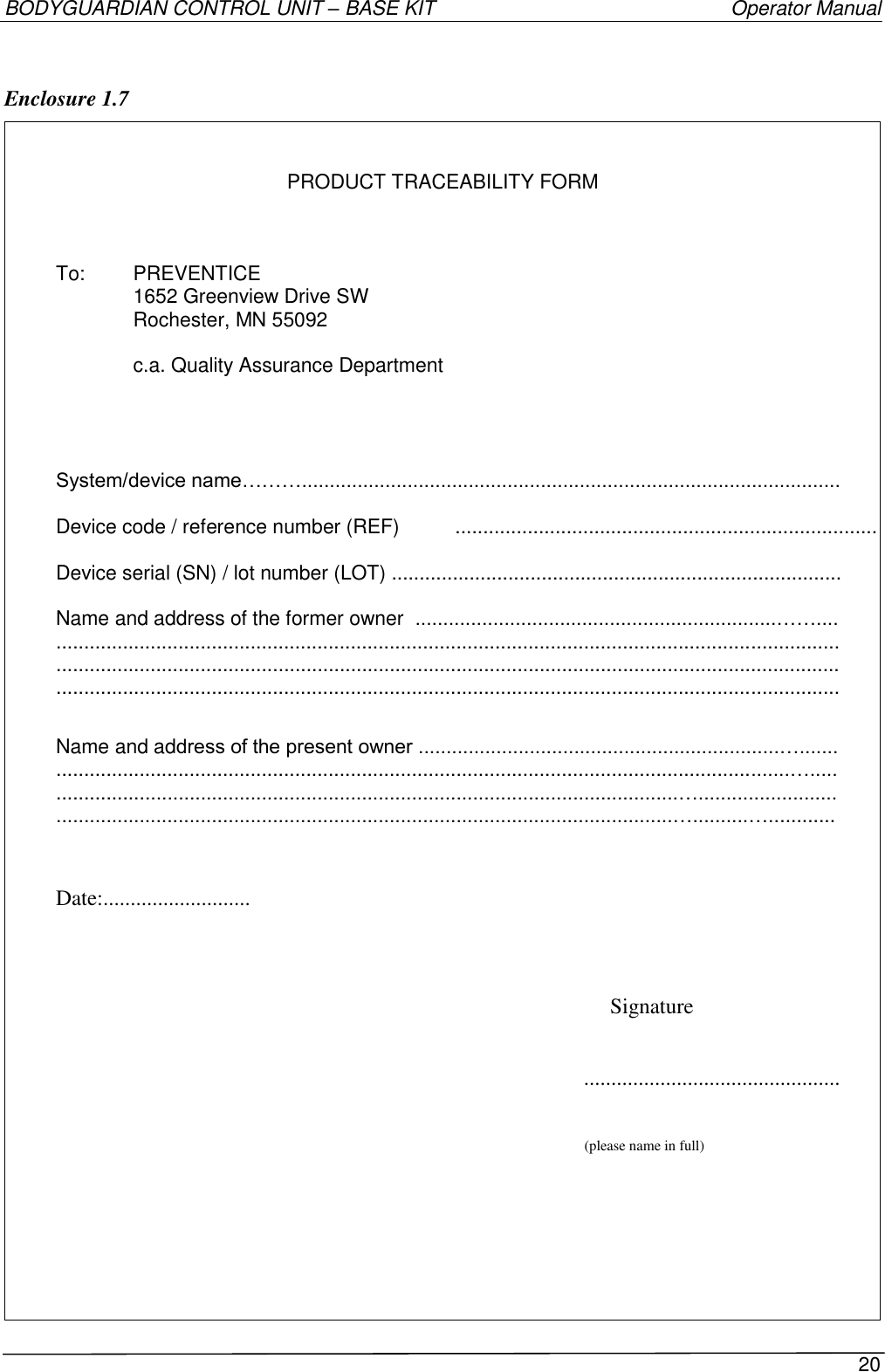 BODYGUARDIAN CONTROL UNIT – BASE KIT   Operator Manual 20   Enclosure 1.7    PRODUCT TRACEABILITY FORM    To:  PREVENTICE    1652 Greenview Drive SW   Rochester, MN 55092     c.a. Quality Assurance Department     System/device name……….................................................................................................  Device code / reference number (REF)  ............................................................................  Device serial (SN) / lot number (LOT) .................................................................................  Name and address of the former owner  .................................................................…….... ............................................................................................................................................. ............................................................................................................................................. .............................................................................................................................................  Name and address of the present owner .................................................................…....... ....................................................................................................................................…..... ................................................................................................................…......................... ...............................................................................................................…..........…............   Date:...........................   Signature    ...............................................  (please name in full)       