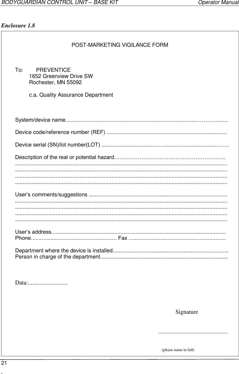 BODYGUARDIAN CONTROL UNIT – BASE KIT   Operator Manual  21  `     Enclosure 1.8    POST-MARKETING VIGILANCE FORM    To:  PREVENTICE  1652 Greenview Drive SW Rochester, MN 55092   c.a. Quality Assurance Department    System/device name.......................................................................................………..........  Device code/reference number (REF) ................................................................................  Device serial (SN)/lot number(LOT) .....................................…....................................…….  Description of the real or potential hazard…………………………………………………….. ............................................................................................................................................. ............................................................................................................................................. ............................................................................................................................................. .............................................................................................................................................  User’s comments/suggestions ............................................................................................ ............................................................................................................................................. ............................................................................................................................................. ............................................................................................................................................. .............................................................................................................................................  User’s address.................................................................................................................... Phone......................................................... Fax .............................................…................  Department where the device is installed............................................................................. Person in charge of the department.....................................................................................   Data:...........................     Signature  ...............................................  (please name in full)  