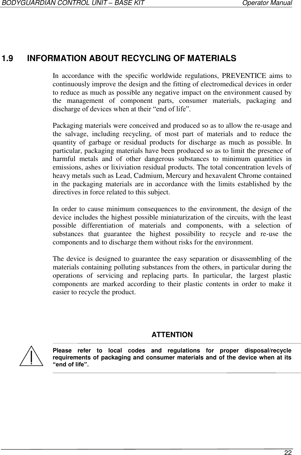 BODYGUARDIAN CONTROL UNIT – BASE KIT   Operator Manual 22   1.9  INFORMATION ABOUT RECYCLING OF MATERIALS  In  accordance  with  the  specific  worldwide  regulations,  PREVENTICE  aims  to continuously improve the design and the fitting of electromedical devices in order to reduce as much as possible any negative impact on the environment caused by the  management  of  component  parts,  consumer  materials,  packaging  and discharge of devices when at their “end of life”.  Packaging materials were conceived and produced so as to allow the re-usage and the  salvage,  including  recycling,  of  most  part  of  materials  and  to  reduce  the quantity  of  garbage  or  residual  products  for  discharge  as  much  as  possible.  In particular, packaging materials have been produced so as to limit the presence of harmful  metals  and  of  other  dangerous  substances  to  minimum  quantities  in emissions, ashes or lixiviation residual products. The total concentration levels of heavy metals such as Lead, Cadmium, Mercury and hexavalent Chrome contained in  the  packaging  materials are  in  accordance  with  the  limits  established  by the directives in force related to this subject.  In order to cause minimum consequences to the environment, the design of the device includes the highest possible miniaturization of the circuits, with the least possible  differentiation  of  materials  and  components,  with  a  selection  of substances  that  guarantee  the  highest  possibility  to  recycle  and  re-use  the components and to discharge them without risks for the environment.  The device is designed to guarantee the easy separation or  disassembling of the materials containing polluting substances from the others, in particular during the operations  of  servicing  and  replacing  parts.  In  particular,  the  largest  plastic components  are  marked  according  to  their  plastic  contents  in  order  to  make  it easier to recycle the product.     ATTENTION  Please  refer  to  local  codes  and  regulations  for  proper  disposal/recycle requirements of packaging and consumer materials and of the device when at its “end of life”.      