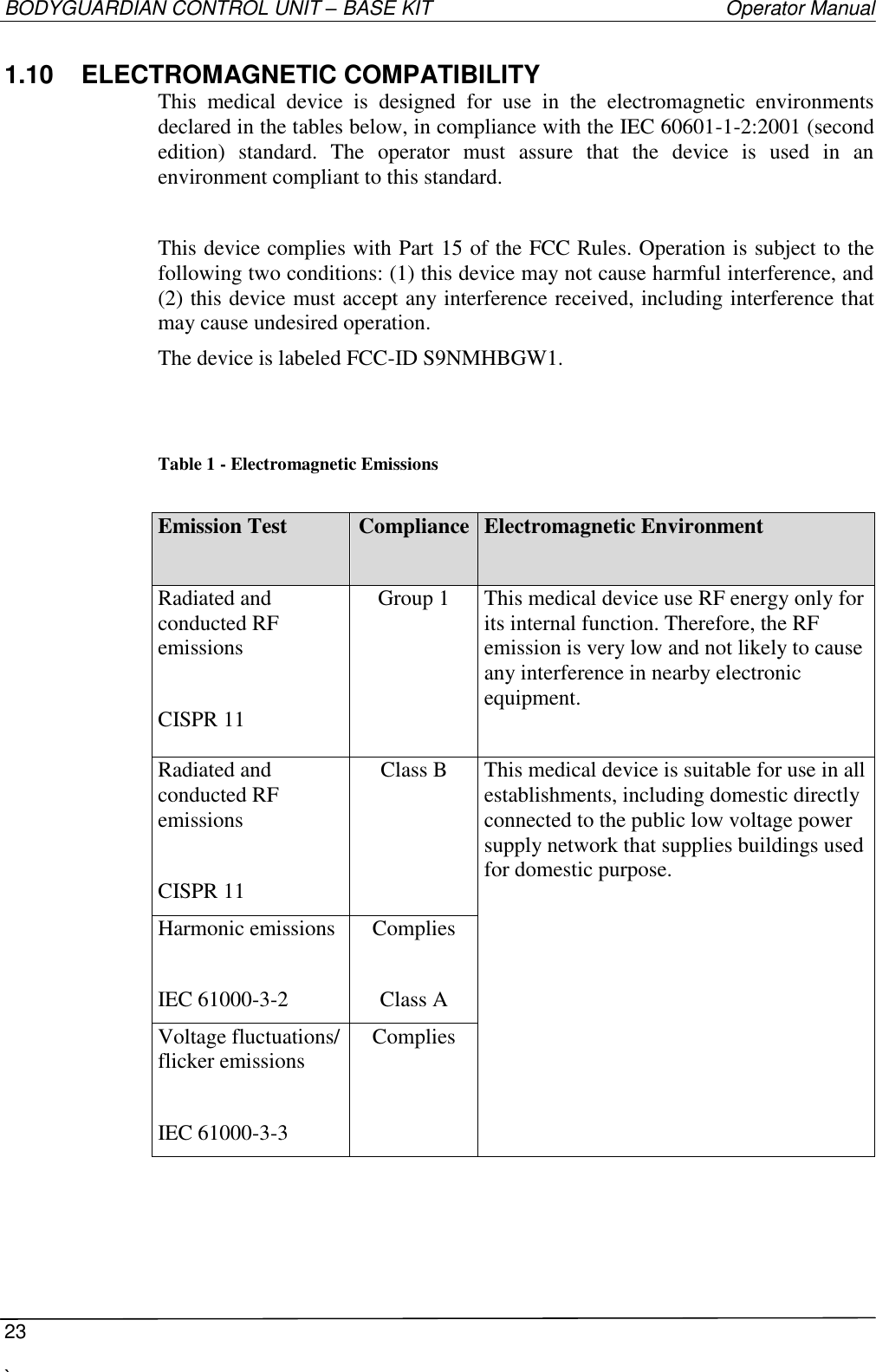 BODYGUARDIAN CONTROL UNIT – BASE KIT   Operator Manual  23  `   1.10  ELECTROMAGNETIC COMPATIBILITY This  medical  device  is  designed  for  use  in  the  electromagnetic  environments declared in the tables below, in compliance with the IEC 60601-1-2:2001 (second edition)  standard.  The  operator  must  assure  that  the  device  is  used  in  an environment compliant to this standard.  This device complies with Part 15 of the FCC Rules. Operation is subject to the following two conditions: (1) this device may not cause harmful interference, and (2) this device must accept any interference received, including interference that may cause undesired operation. The device is labeled FCC-ID S9NMHBGW1.   Table 1 - Electromagnetic Emissions  Emission Test  Compliance Electromagnetic Environment Radiated and conducted RF emissions  CISPR 11 Group 1 This medical device use RF energy only for its internal function. Therefore, the RF emission is very low and not likely to cause any interference in nearby electronic equipment.  Radiated and conducted RF emissions  CISPR 11 Class B This medical device is suitable for use in all establishments, including domestic directly connected to the public low voltage power supply network that supplies buildings used for domestic purpose.  Harmonic emissions  IEC 61000-3-2 Complies  Class A Voltage fluctuations/ flicker emissions  IEC 61000-3-3 Complies    