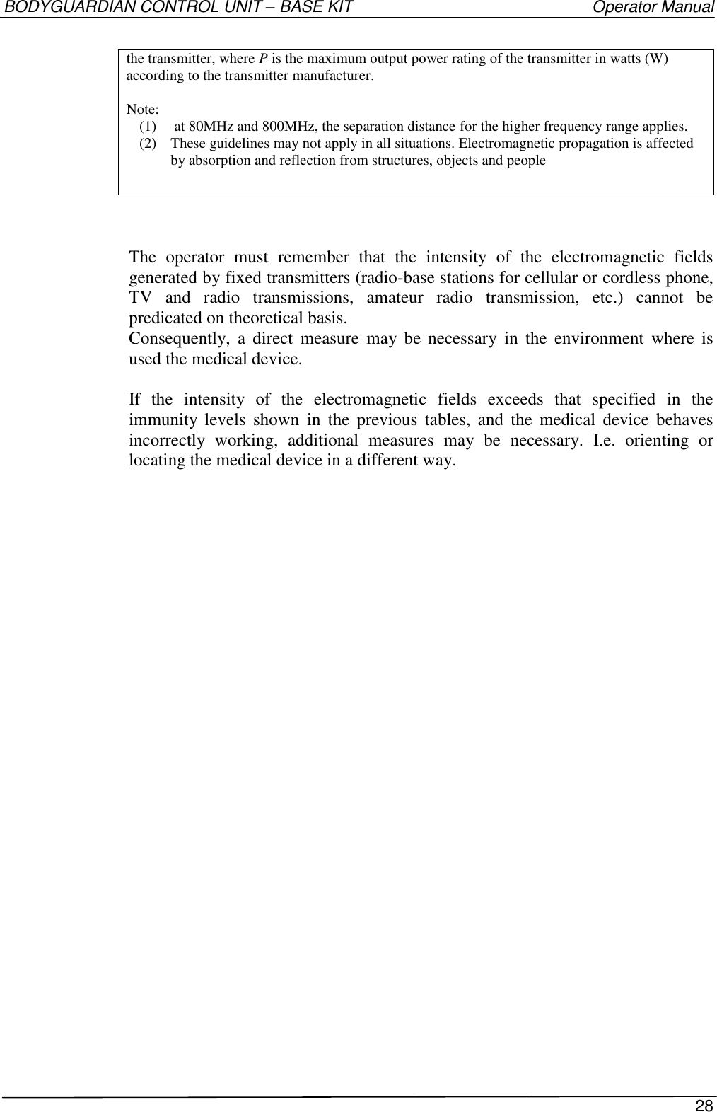 BODYGUARDIAN CONTROL UNIT – BASE KIT   Operator Manual 28  the transmitter, where P is the maximum output power rating of the transmitter in watts (W) according to the transmitter manufacturer.  Note: (1)  at 80MHz and 800MHz, the separation distance for the higher frequency range applies. (2) These guidelines may not apply in all situations. Electromagnetic propagation is affected by absorption and reflection from structures, objects and people    The  operator  must  remember  that  the  intensity  of  the  electromagnetic  fields generated by fixed transmitters (radio-base stations for cellular or cordless phone, TV  and  radio  transmissions,  amateur  radio  transmission,  etc.)  cannot  be predicated on theoretical basis. Consequently,  a  direct  measure  may  be  necessary  in  the  environment  where  is used the medical device.  If  the  intensity  of  the  electromagnetic  fields  exceeds  that  specified  in  the immunity levels  shown  in  the  previous  tables,  and  the  medical  device  behaves incorrectly  working,  additional  measures  may  be  necessary.  I.e.  orienting  or locating the medical device in a different way. 