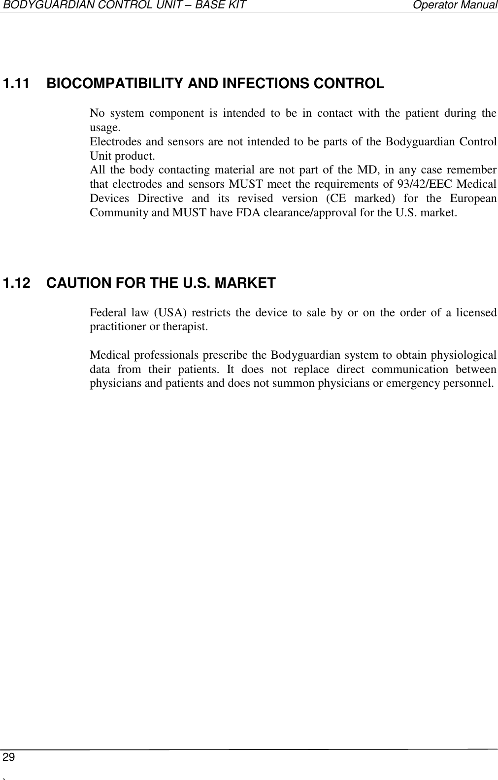 BODYGUARDIAN CONTROL UNIT – BASE KIT   Operator Manual  29  `   1.11  BIOCOMPATIBILITY AND INFECTIONS CONTROL  No  system  component  is  intended  to  be  in  contact  with  the  patient  during  the usage. Electrodes and sensors are not intended to be parts of the Bodyguardian Control Unit product. All the body contacting material are not part of the MD, in any case remember that electrodes and sensors MUST meet the requirements of 93/42/EEC Medical Devices  Directive  and  its  revised  version  (CE  marked)  for  the  European Community and MUST have FDA clearance/approval for the U.S. market.  1.12  CAUTION FOR THE U.S. MARKET  Federal law  (USA)  restricts  the  device to  sale by or on the order  of  a licensed practitioner or therapist.  Medical professionals prescribe the Bodyguardian system to obtain physiological data  from  their  patients.  It  does  not  replace  direct  communication  between physicians and patients and does not summon physicians or emergency personnel. 