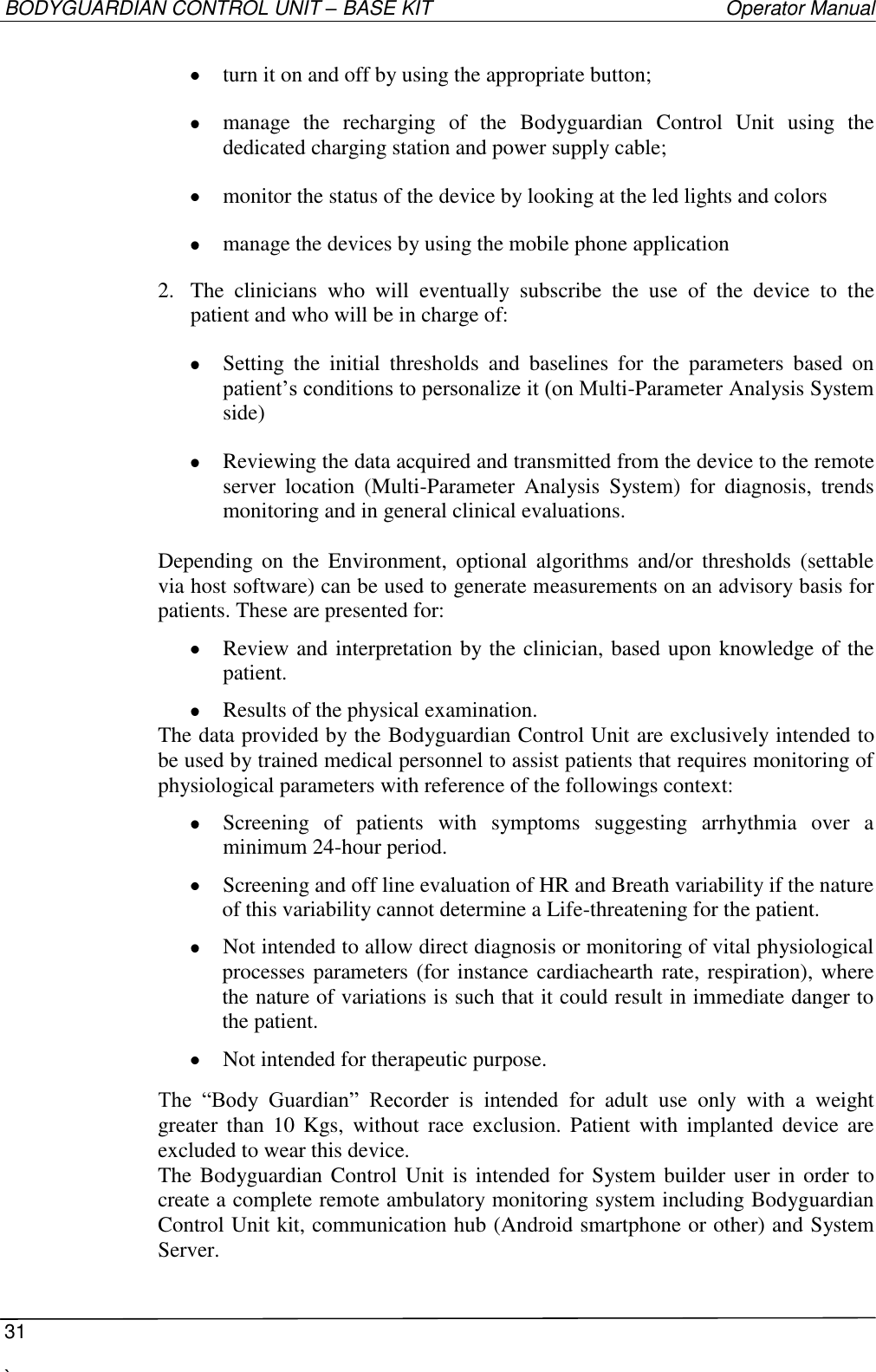BODYGUARDIAN CONTROL UNIT – BASE KIT   Operator Manual  31  `    turn it on and off by using the appropriate button;  manage  the  recharging  of  the  Bodyguardian  Control  Unit  using  the dedicated charging station and power supply cable;  monitor the status of the device by looking at the led lights and colors  manage the devices by using the mobile phone application 2. The  clinicians  who  will  eventually  subscribe  the  use  of  the  device  to  the patient and who will be in charge of:  Setting  the  initial  thresholds  and  baselines  for  the  parameters  based  on patient’s conditions to personalize it (on Multi-Parameter Analysis System side)  Reviewing the data acquired and transmitted from the device to the remote server  location  (Multi-Parameter  Analysis  System)  for  diagnosis,  trends monitoring and in general clinical evaluations.  Depending  on  the  Environment,  optional  algorithms  and/or  thresholds  (settable via host software) can be used to generate measurements on an advisory basis for patients. These are presented for:   Review and interpretation by the clinician, based upon knowledge of the patient.  Results of the physical examination. The data provided by the Bodyguardian Control Unit are exclusively intended to be used by trained medical personnel to assist patients that requires monitoring of physiological parameters with reference of the followings context:   Screening  of  patients  with  symptoms  suggesting  arrhythmia  over  a minimum 24-hour period.  Screening and off line evaluation of HR and Breath variability if the nature of this variability cannot determine a Life-threatening for the patient.  Not intended to allow direct diagnosis or monitoring of vital physiological processes parameters (for instance cardiachearth rate, respiration), where the nature of variations is such that it could result in immediate danger to the patient.  Not intended for therapeutic purpose.  The  “Body  Guardian”  Recorder  is  intended  for  adult  use  only  with  a  weight greater  than  10  Kgs,  without  race  exclusion.  Patient  with  implanted  device  are excluded to wear this device. The Bodyguardian Control Unit is intended for System builder user in order to create a complete remote ambulatory monitoring system including Bodyguardian Control Unit kit, communication hub (Android smartphone or other) and System Server. 